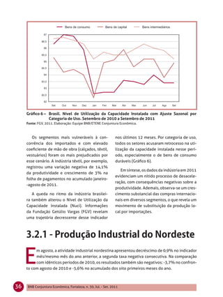 Gráﬁco 6 – Brasil. Nível de Utilização da Capacidade Instalada com Ajuste Sazonal por
                Categoria de Uso. Setembro de 2010 a Setembro de 2011
     Fonte: FGV, 2011. Elaboração: Equipe BNB/ETENE Conjuntura Econômica.



        Os segmentos mais vulneráveis à con-                   nos últimos 12 meses. Por categoria de uso,
     corrência dos importados e com elevado                    todos os setores acusaram retrocesso na uti-
     coeﬁciente de mão de obra (calçados, têxtil,              lização da capacidade instalada nesse perí-
     vestuários) foram os mais prejudicados por                odo, especialmente o de bens de consumo
     esse cenário. A indústria têxtil, por exemplo,            duráveis (Gráﬁco 6).
     registrou uma variação negativa de 14,1%
                                                                  Em síntese, os dados da indústria em 2011
     da produtividade e crescimento de 3% na
                                                               evidenciam um nítido processo de desacele-
     folha de pagamentos no acumulado janeiro-
                                                               ração, com consequências negativas sobre a
     -agosto de 2011.
                                                               produtividade. Ademais, observa-se um cres-
        A queda no ritmo da indústria brasilei-                cimento substancial das compras internacio-
     ra também alterou o Nível de Utilização da                nais em diversos segmentos, o que revela um
     Capacidade Instalada (Nuci). Informações                  movimento de substituição da produção lo-
     da Fundação Getúlio Vargas (FGV) revelam                  cal por importações.
     uma trajetória decrescente desse indicador




     E
          m agosto, a atividade industrial nordestina apresentou decréscimo de 0,9% no indicador
          mês/mesmo mês do ano anterior, a segunda taxa negativa consecutiva. Na comparação
          com idênticos períodos de 2010, os resultados também são negativos: -3,7% no confron-
     to com agosto de 2010 e -5,6% no acumulado dos oito primeiros meses do ano.



36   BNB Conjuntura Econômica, Fortaleza, n. 30, Jul. - Set. 2011
 