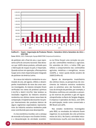 Gráﬁco 8 – Ceará – Importação de Produtos Têxteis – Setembro 2010 a Setembro de 2011 –
                US$ FOB
     Fonte: BRASIL, 2011. Elaboração: Equipe BNB/ETENE Conjuntura Econômica.

     de poliéster até o ﬁnal do ano, o que repre-              ca na China forçam uma correção nos pre-
     senta 45% do consumo nacional. Vale desta-                ços das commodities metálicas a agrícolas.
     car que 100% desse produto, utilizado para                Em setembro de 2011, o índice CRB, que
     a fabricação de roupas no país, é importado.              reflete o comportamento das commodities
     Quando estiver em operação, a Petroquímica                agrícolas, metálicas e energéticas, recuou
     Suape será o mais importante polo integrado               10,69%, a maior queda desde outubro de
     de poliéster da América Latina.                           2008 (Gráﬁco 9).

        Já o recuo da indústria nordestina no acu-                Apesar do desempenho insatisfatório
     mulado do ano, até agosto, reﬂetiu o desem-               dos últimos meses, as perspectivas de cres-
     penho insatisfatório de nove dos onze seto-               cimento da indústria extrativa nordestina
     res investigados. As maiores retrações foram              para os próximos anos são favoráveis. No
     veriﬁcadas nos ramos de produtos químicos                 caso da extração de petróleo, por exemplo, a
     (-10,1%) e têxtil (-23,2%). Vale lembrar os               Petrobras conﬁrmou em setembro a presen-
     resultados negativos da indústria extrativa               ça de reservas de petróleo e gás em águas
     nordestina nos últimos meses nessa base de                ultraprofundas na Bacia de Sergipe-Alagoas.
     comparação. A trajetória decrescente nos pre-             A empresa é operadora do bloco, com 60%
     ços internacionais dos produtos básicos de                de participação, tendo como consorciada a
     alguns segmentos exportadores representa-                 IBV-Brasil com 40%.
     tivos da indústria extrativa nordestina pode
                                                                   Nos estados nordestinos investigados
     estar contribuindo para esse desempenho.
                                                               pelo IBGE, os resultados da indústria foram
        A crise econômica mundial, com a ameaça                negativos no acumulado dos oito primeiros
     de recessão na Europa e nos Estados Unidos,               meses de 2011. No Ceará, a atividade indus-
     e a desaceleração da atividade econômi-                   trial decresceu 14,4%, com nove dos dez se-

38   BNB Conjuntura Econômica, Fortaleza, n. 30, Jul. - Set. 2011
 