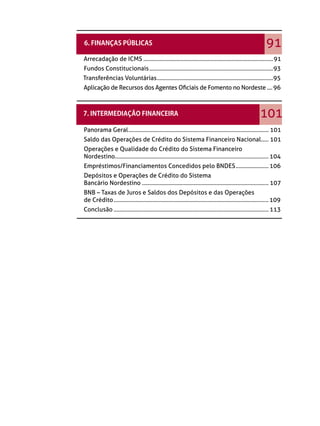 91
Arrecadação de ICMS .......................................................................................91
Fundos Constitucionais ...................................................................................93
Transferências Voluntárias ..............................................................................95
Aplicação de Recursos dos Agentes Oﬁciais de Fomento no Nordeste .... 96



                                                                                                          101
Panorama Geral .............................................................................................. 101
Saldo das Operações de Crédito do Sistema Financeiro Nacional ..... 101
Operações e Qualidade do Crédito do Sistema Financeiro
Nordestino ....................................................................................................... 104
Empréstimos/Financiamentos Concedidos pelo BNDES ...................... 106
Depósitos e Operações de Crédito do Sistema
Bancário Nordestino ..................................................................................... 107
BNB – Taxas de Juros e Saldos dos Depósitos e das Operações
de Crédito ........................................................................................................ 109
Conclusão ........................................................................................................ 113
 