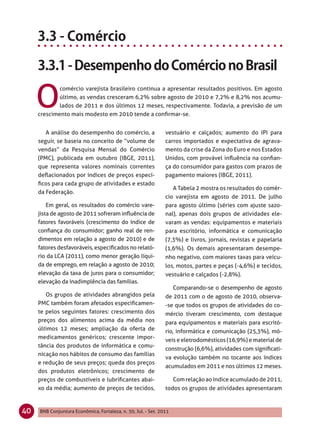 O
             comércio varejista brasileiro continua a apresentar resultados positivos. Em agosto
             último, as vendas cresceram 6,2% sobre agosto de 2010 e 7,2% e 8,2% nos acumu-
             lados de 2011 e dos últimos 12 meses, respectivamente. Todavia, a previsão de um
     crescimento mais modesto em 2010 tende a conﬁrmar-se.


        A análise do desempenho do comércio, a                 vestuário e calçados; aumento do IPI para
     seguir, se baseia no conceito de “volume de               carros importados e expectativa de agrava-
     vendas” da Pesquisa Mensal do Comércio                    mento da crise da Zona do Euro e nos Estados
     (PMC), publicada em outubro (IBGE, 2011),                 Unidos, com provável inﬂuência na conﬁan-
     que representa valores nominais correntes                 ça do consumidor para gastos com prazos de
     deﬂacionados por índices de preços especí-                pagamento maiores (IBGE, 2011).
     ﬁcos para cada grupo de atividades e estado
                                                                  A Tabela 2 mostra os resultados do comér-
     da Federação.
                                                               cio varejista em agosto de 2011. De julho
         Em geral, os resultados do comércio vare-             para agosto último (séries com ajuste sazo-
     jista de agosto de 2011 sofreram inﬂuência de             nal), apenas dois grupos de atividades ele-
     fatores favoráveis (crescimento do índice de              varam as vendas: equipamentos e materiais
     conﬁança do consumidor; ganho real de ren-                para escritório, informática e comunicação
     dimentos em relação a agosto de 2010) e de                (7,3%) e livros, jornais, revistas e papelaria
     fatores desfavoráveis, especiﬁcados no relató-            (1,6%). Os demais apresentaram desempe-
     rio da LCA (2011), como menor geração líqui-              nho negativo, com maiores taxas para veícu-
     da de emprego, em relação a agosto de 2010;               los, motos, partes e peças (-4,6%) e tecidos,
     elevação da taxa de juros para o consumidor;              vestuário e calçados (-2,8%).
     elevação da inadimplência das famílias.
                                                                  Comparando-se o desempenho de agosto
        Os grupos de atividades abrangidos pela                de 2011 com o de agosto de 2010, observa-
     PMC também foram afetados especiﬁcamen-                   -se que todos os grupos de atividades do co-
     te pelos seguintes fatores: crescimento dos               mércio tiveram crescimento, com destaque
     preços dos alimentos acima da média nos                   para equipamentos e materiais para escritó-
     últimos 12 meses; ampliação da oferta de                  rio, informática e comunicação (25,3%), mó-
     medicamentos genéricos; crescente impor-                  veis e eletrodomésticos (16,9%) e material de
     tância dos produtos de informática e comu-
                                                               construção (6,6%), atividades com signiﬁcati-
     nicação nos hábitos de consumo das famílias
                                                               va evolução também no tocante aos índices
     e redução de seus preços; queda dos preços
                                                               acumulados em 2011 e nos últimos 12 meses.
     dos produtos eletrônicos; crescimento de
     preços de combustíveis e lubriﬁcantes abai-                    Com relação ao índice acumulado de 2011,
     xo da média; aumento de preços de tecidos,                todos os grupos de atividades apresentaram



40   BNB Conjuntura Econômica, Fortaleza, n. 30, Jul. - Set. 2011
 
