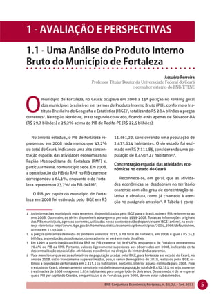 O
        município de Fortaleza, no Ceará, ocupava em 2008 a 15ª posição no ranking geral
        dos municípios brasileiros em termos de Produto Interno Bruto (PIB), conforme o Ins-
        tituto Brasileiro de Geograﬁa e Estatística (IBGE)1, totalizando R$ 28,4 bilhões a preços
correntes2. Na região Nordeste, era o segundo colocado, ﬁcando atrás apenas de Salvador-BA
(R$ 29,7 bilhões) e 26,2% acima do PIB de Recife-PE (R$ 22,5 bilhões).


   No âmbito estadual, o PIB de Fortaleza re-             11.461,22, considerando uma população de
presentou em 2008 nada menos que 47,2%                    2.473.614 habitantes. O do estado foi esti-
do total do Ceará, indicando uma alta concen-             mado em R$ 7.111,85, considerando uma po-
tração espacial das atividades econômicas na              pulação de 8.450.527 habitantes4.
Região Metropolitana de Fortaleza (RMF) e,
particularmente, no município sede. Em 2008,
a participação do PIB da RMF no PIB cearense
correspondeu a 64,1%, enquanto o de Forta-                   Reconhece-se, em geral, que as ativida-
leza representou 73,7%3 do PIB da RMF.                    des econômicas se desdobram no território
                                                          cearense com alto grau de concentração re-
    O PIB per capita do município de Forta-
                                                          lativa e absoluta, como já chamado à aten-
leza em 2008 foi estimado pelo IBGE em R$
                                                          ção no parágrafo anterior5. A Tabela 1 corro-

1 As informações municipais mais recentes, disponibilizadas pelo IBGE para o Brasil, sobre o PIB, referem-se ao
  ano 2008. Outrossim, as séries disponíveis abrangem o período 1999-2008. Todas as informações originais
  dos PIBs municipais, a preços correntes, utilizadas nesse contexto estão disponíveis em IBGE [online], no ende-
  reço eletrônico http://www.ibge.gov.br/home/estatistica/economia/pibmunicipios/2004_2008/default.shtm,
  acesso em 12.10.2011.
2 A preços constantes da média do primeiro semestre 2011, o PIB total de Fortaleza, em 2008, é igual a R$ 34,3
  bilhões, segundo cálculos do autor, como adiante se verá em mais detalhes.
3 Em 1999, a participação do PIB da RMF no PIB cearense foi de 65,6%, enquanto o de Fortaleza representou
  76,4% do PIB da RMF. Portanto, valores ligeiramente superiores aos observados em 2008, indicando certa
  descentralização espacial das atividades econômicas na direção da hinterlândia cearense.
4 Vale mencionar que essas estimativas de população usadas pelo IBGE, para Fortaleza e o estado do Ceará, no
  ano de 2008, estão francamente superestimadas, pois, o censo demográﬁco de 2010, realizado pelo IBGE, es-
  timou a população de Fortaleza em 2.315.116 habitantes, portanto, inferior àquela estimada para 2008. Para
  o estado do Ceará, o levantamento censitário estabeleceu uma população total de 8.452.381, ou seja, superior
  à estimativa de 2008 em apenas 1.854 habitantes, para um período de dois anos. Desse modo, é de se esperar
  que o PIB per capita do Ceará e, em particular, o de Fortaleza, para 2008, devem estar subestimados.

                                                    BNB Conjuntura Econômica, Fortaleza, n. 30, Jul. - Set. 2011    5
 
