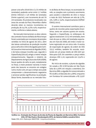 passar a da safra 2010/2011 (1,75 milhão de           ro da Bolsa de Nova Iorque, no acumulado do
toneladas), podendo variar entre 1,7 milhão           mês, as cotações com o primeiro vencimento
(limite inferior) e 1,8 milhão de toneladas           para outubro e dezembro de 2011 e março
(limite superior), com incremento de até 79           e maio de 2012 fecharam em alta de 3,7%,
mil toneladas. Os produtores localizados nas          4%, 3,9% e 3,4%, respectivamente (CEPEA/
áreas de cerrado do Piauí, Maranhão e Bahia           ESALQ, 2011).
deverão obter os maiores incrementos na
                                                         O cenário internacional contribuiu para a
produção, de 24,1%, 4,5% e 4%, respectiva-
                                                      quebra de recordes pelas exportações brasi-
mente, conforme a tabela abaixo.
                                                      leiras, tanto em volume quanto em receita.
   No mercado internacional, os altos valores         Segundo o Cepea/Esalq, os embarques de
dos contratos futuros da Bolsa de Nova Iorque         agosto totalizaram 117,5 mil toneladas, bem
foram sustentados por recompras de posições           mais do que as 106,4 mil toneladas exporta-
vendidas no início de agosto de 2011, além            das em maio de 2008, até então o maior vo-
das baixas estimativas de produção mundial            lume registrado em um único mês. A receita
para a safra 2011/2012 divulgados pelo Comi-          de exportação de agosto, da ordem de US$
tê Consultivo Internacional do Algodão (ICAC),        252,2 milhões, também foi recorde, resul-
e do baixo estoque mundial, que, segundo o            tando em um preço médio de US$ 0,97 por
Cepea/Esalq (2011d), atingiu a menor relação          libra-peso (LP). Em setembro o preço médio
estoque/consumo. Segundo o relatório do               alcançou US$ 1,10, superando em 13,4% o
Departamento de Agricultura dos EUA (USDA),           de agosto.
houve quebra da safra no país, notadamente
                                                         No início de outubro, a pluma de algodão
no Texas, o maior produtor nacional. A maior
                                                      foi cotada a R$ 57,87/arroba em São Paulo
parte das lavouras se encontra em estágios
                                                      (alta de 4,16% em relação a setembro). Em
ruim e muito ruim, em que o tempo seco pode
                                                      Barreiras (BA), o algodão foi comercializado a
comprometer o desenvolvimento vegetativo
                                                      R$ 55,88 a arroba (alta de 4,18%), enquanto
e provocar perdas signiﬁcativas na produção.
                                                      em Fortaleza foi comercializado a R$ 55,87
Dessa forma, baseando-se no mercado futu-




Gráﬁco 14 – Evolução dos Preços da Arroba da Pluma de Algodão em Barreiras (BA), Fortaleza
            (CE), CIF São Paulo e Rondonópolis (MT), de Janeiro/2008 a outubro/2011
Fonte: CMA, 2011. Elaboração: BNB/ETENE - Conjuntura Econômica.

                                                BNB Conjuntura Econômica, Fortaleza, n. 30, Jul. - Set. 2011   55
 