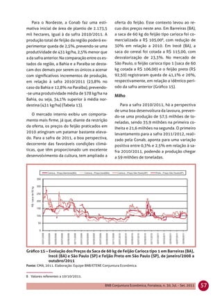 Para o Nordeste, a Conab faz uma esti-             oferta do feijão. Esse contexto levou ao re-
mativa inicial de área de plantio de 2.173,5          cuo dos preços neste ano. Em Barreiras (BA),
mil hectares, igual à da safra 2010/2011. A           a saca de 60 kg do feijão tipo carioca foi co-
produção total de feijão da região poderá ex-         mercializada a R$ 105,008, com redução de
perimentar queda de 2,5%, prevendo-se uma             30% em relação a 2010. Em Irecê (BA), a
produtividade de 431 kg/ha, 2,5% menor que            saca do cereal foi cotada a R$ 115,00, com
a da safra anterior. Na comparação entre os es-       desvalorização de 23,3%. No mercado de
tados da região, a Bahia e a Paraíba se desta-        São Paulo, o feijão carioca tipo 1 (saca de 60
cam dos demais por serem os únicos a acenar           kg cotada a R$ 106,00) e o feijão preto (R$
com signiﬁcativos incrementos de produção,            92,50) registraram queda de 41,1% e 26%,
em relação à safra 2010/2011 (23,8% no                respectivamente, em relação a idêntico perí-
caso da Bahia e 12,8% na Paraíba), prevendo-          odo da safra anterior (Gráﬁco 15).
-se uma produtividade média de 578 kg/ha na
Bahia, ou seja, 34,1% superior à média nor-
destina (431 kg/ha) (Tabela 13).                         Para a safra 2010/2011, há a perspectiva
                                                      de uma boa desenvoltura da lavoura, preven-
   O mercado interno exibiu um comporta-
                                                      do-se uma produção de 57,5 milhões de to-
mento mais ﬁrme, já que, diante da restrição
                                                      neladas, sendo 35,9 milhões na primeira co-
da oferta, os preços do feijão praticados em
                                                      lheita e 21,6 milhões na segunda. O primeiro
2010 atingiram um patamar bastante eleva-             levantamento para a safra 2011/2012, reali-
do. Para a safra de 2011, a boa perspectiva,          zado pela Conab, aponta para uma variação
decorrente das favoráveis condições climá-            positiva entre 0,3% e 2,5% em relação à sa-
ticas, que têm proporcionado um excelente             fra 2010/2011, podendo a produção chegar
desenvolvimento da cultura, tem ampliado a            a 59 milhões de toneladas.




Gráﬁco 15 – Evolução dos Preços da Saca de 60 kg de Feijão Carioca tipo 1 em Barreiras (BA),
            Irecê (BA) e São Paulo (SP) e Feijão Preto em São Paulo (SP), de janeiro/2008 a
            outubro/2011
Fonte: CMA, 2011. Elaboração: Equipe BNB/ETENE Conjuntura Econômica.


8 Valores referentes a 10/10/2011.

                                                BNB Conjuntura Econômica, Fortaleza, n. 30, Jul. - Set. 2011   57
 