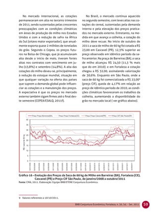 No mercado internacional, as cotações                 No Brasil, o mercado continua aquecido
permaneceram em alta no terceiro trimestre            no segundo semestre, com leves altas nas co-
de 2011, sendo sustentadas pelas crescentes           tações do cereal, sustentadas pela demanda
preocupações com as condições climáticas              interna e pela elevação dos preços pratica-
em áreas de produção de milho nos Estados             dos no mercado externo. Entretanto, na me-
Unidos e com a redução de safra na África             dida em que avança a colheita, a cotação do
do Sul (oitavo maior exportador), que anual-          milho deve recuar. No início de outubro de
mente exporta quase 2 milhões de toneladas            2011 a saca de milho de 60 kg foi cotada a R$
do grão. Segundo o Cepea, os preços futu-             23,00 em Cascavel (PR), 12,3% superior ao
ros na Bolsa de Chicago, que já acumulavam            preço observado em idêntico período da sa-
alta desde o início de maio, tiveram fortes           fra anterior. Na praça de Barreiras (BA), a saca
altas nos contratos com vencimento em ju-             de milho alcançou R$ 24,50 (11,3 % mais
lho (13,8%) e setembro (14,8%). A alta das            que do em 2010); e em Fortaleza a cotação
cotações do milho deveu-se, principalmente,           chegou a R$ 32,00, assinalando valorização
à redução do estoque mundial, situação em             de 30,6%. Enquanto em São Paulo, onde a
que qualquer variação na oferta dos países            saca de 60 kg foi comercializada a R$ 23,009
que suprem a demanda global pode inﬂuen-              (preço CIF), queda de 4,17% em relação ao
ciar as cotações e a manutenção dos preços.           preço de idêntico período de 2010, as condi-
A expectativa é que os preços no mercado              ções climáticas favoreceram os trabalhos da
externo também sigam ﬁrmes até o ﬁnal des-            colheita, aumentando a disponibilidade do
te semestre (CEPEA/ESALQ, 2011f).                     grão no mercado local ( ver gráﬁco abaixo).




Gráﬁco 16 – Evolução dos Preços da Saca de 60 kg de Milho em Barreiras (BA), Fortaleza (CE),
            Cascavel (PR) e Preço CIF São Paulo, de janeiro/2008 a outubro/2011
Fonte: CMA, 2011. Elaboração: Equipe BNB/ETENE Conjuntura Econômica.




9 Valores referentes a 10/10/2011.

                                                BNB Conjuntura Econômica, Fortaleza, n. 30, Jul. - Set. 2011   59
 