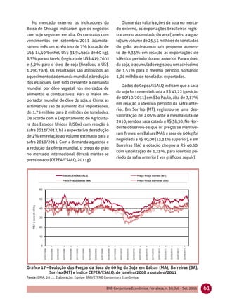 No mercado externo, os indicadores da                 Diante das valorizações da soja no merca-
Bolsa de Chicago indicaram que os negócios            do externo, as exportações brasileiras regis-
com soja seguiram em alta. Os contratos com           traram no acumulado do ano (janeiro a agos-
vencimentos em setembro/2011 acumula-                 to) um volume de 25,55 milhões de toneladas
ram no mês um acréscimo de 7% (cotação de             do grão, assinalando um pequeno aumen-
US$ 14,49/bushel, US$ 31,94/saca de 60 kg),           to de 0,35% em relação às exportações de
8,3% para o farelo (registro de US$ 419,76/t)         idêntico período do ano anterior. Para o óleo
e 5,2% para o óleo de soja (ﬁnalizou a US$            da soja, o acumulado registrou um acréscimo
1.290,79/t). Os resultados são atribuídos ao          de 1,51% para o mesmo período, somando
aquecimento da demanda mundial e à redução            1,04 milhão de toneladas exportadas.
dos estoques. Tem sido crescente a demanda
                                                         Dados do Cepea/ESALQ indicam que a saca
mundial por óleo vegetal nos mercados de
                                                      da soja foi comercializada a R$ 47,22 (posição
alimentos e combustíveis. Para o maior im-
                                                      de 10/10/2011) em São Paulo, alta de 7,17%
portador mundial do óleo de soja, a China, as
                                                      em relação a idêntico período da safra ante-
estimativas são de aumento das importações,
                                                      rior. Em Sorriso (MT), registrou-se uma des-
de 1,75 milhão para 2 milhões de toneladas.
                                                      valorização de 2,05% ante a mesma data de
De acordo com o Departamento de Agricultu-
                                                      2010, sendo a saca cotada a R$ 38,30. No Nor-
ra dos Estados Unidos (USDA) com relação à
                                                      deste observou-se que os preços se mantive-
safra 2011/2012, há a expectativa de redução
                                                      ram ﬁrmes; em Balsas (MA), a saca de 60 kg foi
de 2% em relação ao volume estimado para a
                                                      negociada a R$ 40,00 (13,31% superior), e em
safra 2010/2011. Com a demanda aquecida e
                                                      Barreiras (BA) a cotação chegou a R$ 40,50,
a redução da oferta mundial, o preço do grão
                                                      com valorização de 1,25%, para idêntico pe-
no mercado internacional deverá manter-se
                                                      ríodo da safra anterior ( ver gráﬁco a seguir).
pressionado (CEPEA/ESALQ, 2011g).




Gráﬁco 17 – Evolução dos Preços da Saca de 60 kg da Soja em Balsas (MA), Barreiras (BA),
            Sorriso (MT) e Índice CEPEA/ESALQ, de janeiro/2008 a outubro/2011
Fonte: CMA, 2011. Elaboração: Equipe BNB/ETENE Conjuntura Econômica.


                                                BNB Conjuntura Econômica, Fortaleza, n. 30, Jul. - Set. 2011   61
 