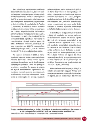 Para o Nordeste, o prognóstico para início        pela restrição na oferta vem sendo fragiliza-
de safra é bastante auspicioso, devendo o cli-       da diante de previsões de maior produção em
ma favorecer tanto na rebrota como no cresci-        países cujas safras têm início neste segundo
mento dos canaviais. Prevê-se uma expansão           semestre. Para a safra 2011/2012, a Organi-
de 8% na safra, decorrente, principalmente,          zação Internacional do Açúcar (OIA) projetou
do desempenho de Pernambuco (incremen-               um excedente de 4,2 milhões de toneladas,
to de 1,59 milhão de toneladas) e da Paraíba         sendo representado em parte pela União
(1,25 milhão). A ampliação da área plantada          Europeia (a partir do açúcar de beterraba) e
se dá principalmente na Bahia, com variação          pela Tailândia (açúcar proveniente da cana).
de 24,83%. Na produtividade, destacam-se
                                                        As exportações do açúcar bruto totalizam
o Rio Grande do Norte (aumento de 22,1%),
                                                     2.670,4 mil toneladas em agosto, registran-
Pernambuco (19,9%) e Sergipe (15,8%). Na
                                                     do acréscimo de 16,5% em relação a julho
safra 2010/2011, a produção nordestina de
                                                     (2.291,6 mil toneladas exportadas) e de
cana-de-açúcar deverá totalizar perto de
                                                     20,8% em relação a agosto de 2010 (2.211,3
67,07 milhões de toneladas, sendo que Ala-
                                                     mil toneladas exportadas), segundo dados
goas responderá por 43,61%, enquanto Per-
                                                     da Secretaria de Comércio Exterior (Seis).
nambuco participa com 27,45% e a Paraíba
                                                     Ainda conforme dados da Secex, as expor-
fornece 9,7% da produção total da região.
                                                     tações totais do açúcar geraram receita de
   No segundo semestre de 2011, a manu-              US$ 1.946,7 milhões em agosto de 2011,
tenção do preço do açúcar no mercado inter-          superando em 8,8% o montante registrado
nacional deveu-se a fatores como o aqueci-           no mês anterior (US$ 1.788,6 milhões) e em
mento da demanda e a queda de oferta oca-            42,2% o faturamento de igual período de
sionada por quebra de safras nos principais          2010 (US$ 1.368,5 milhões).
produtores mundiais. Em agosto, a cotação
                                                        No mercado nacional, os preços do açúcar
do açúcar experimentou signiﬁcativo au-
                                                     cotados em setembro seguem ﬁrmes, com
mento no mercado externo, acompanhando
                                                     uma pequena queda em relação às cotações
o movimento de outras commodities. Entre-
                                                     de agosto, devido à aceleração do ritmo da
tanto, a sustentação dos preços provocada




Gráﬁco 19 – Evolução dos Preços da Saca de 50 kg do Açúcar Cristal em Alagoas, Pernambuco
            e São Paulo pelo Índice CEPEA/ESALQ, de Janeiro/2008 a Setembro/2011
Fonte: CEPEA/ESALQ, 2011a. Elaboração: Equipe BNB/ETENE Conjuntura Econômica.


                                               BNB Conjuntura Econômica, Fortaleza, n. 30, Jul. - Set. 2011   65
 
