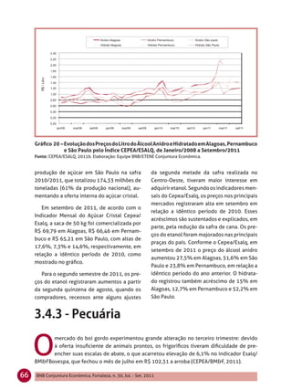 Gráﬁco 20 – Evolução dos Preços do Litro do Álcool Anidro e Hidratado em Alagoas, Pernambuco
                 e São Paulo pelo Índice CEPEA/ESALQ, de Janeiro/2008 a Setembro/2011
     Fonte: CEPEA/ESALQ, 2011b. Elaboração: Equipe BNB/ETENE Conjuntura Econômica.


     produção de açúcar em São Paulo na safra                  da segunda metade da safra realizada no
     2010/2011, que totalizou 174,33 milhões de                Centro-Oeste, tiveram maior interesse em
     toneladas (61% da produção nacional), au-                 adquirir etanol. Segundo os indicadores men-
     mentando a oferta interna do açúcar cristal.              sais do Cepea/Esalq, os preços nos principais
                                                               mercados registraram alta em setembro em
        Em setembro de 2011, de acordo com o
                                                               relação a idêntico período de 2010. Esses
     Indicador Mensal do Açúcar Cristal Cepea/
                                                               acréscimos são sustentados e explicados, em
     Esalq, a saca de 50 kg foi comercializada por
                                                               parte, pela redução da safra de cana. Os pre-
     R$ 69,79 em Alagoas, R$ 66,46 em Pernam-
                                                               ços do etanol foram majorados nas principais
     buco e R$ 65,21 em São Paulo, com altas de
                                                               praças do país. Conforme o Cepea/Esalq, em
     17,6%, 7,3% e 14,6%, respectivamente, em
                                                               setembro de 2011 o preço do álcool anidro
     relação a idêntico período de 2010, como
                                                               aumentou 27,5% em Alagoas, 51,6% em São
     mostrado no gráﬁco.
                                                               Paulo e 23,8% em Pernambuco, em relação a
        Para o segundo semestre de 2011, os pre-               idêntico período do ano anterior. O hidrata-
     ços do etanol registraram aumentos a partir               do registrou também acréscimo de 15% em
     da segunda quinzena de agosto, quando os                  Alagoas, 12,7% em Pernambuco e 52,2% em
     compradores, receosos ante alguns ajustes                 São Paulo.




     O
           mercado do boi gordo experimentou grande alteração no terceiro trimestre: devido
           à oferta insuﬁciente de animais prontos, os frigoríﬁcos tiveram diﬁculdade de pre-
           encher suas escalas de abate, o que acarretou elevação de 6,1% no indicador Esalq/
     BM&FBovespa, que fechou o mês de julho em R$ 102,31 a arroba (CEPEA/BM&F, 2011).

66   BNB Conjuntura Econômica, Fortaleza, n. 30, Jul. - Set. 2011
 