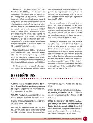 Em agosto a cotação da arroba caiu 2,2%,      de conseguir matéria-prima e produtores se-
ﬁcando em R$ 100,05, devido à pressão de          guram o boi no pasto para conseguir preços
compra dos frigoríﬁcos, que em alguns ca-         melhores que a média atual, de R$ 97,50. No
sos anteciparam as aquisições, contraba-          caso do leite, o preço médio para o produtor
lançando a oferta de animais, ainda baixa. A      alcançou R$ 0,65/l.
insegurança dos operadores do mercado em
                                                     Houve estabilidade na oferta do leite em
relação aos possíveis efeitos da crise inter-
                                                  julho, com clima desfavorável no Sul e en-
nacional sobre o setor também inﬂuenciou
                                                  tressafra no Sudeste e no Centro-Oeste, o
os negócios na primeira quinzena (CEPEA/
                                                  que fez a média nacional de preço ﬁcar em
BM&F, 2011a). A queda continuou em setem-
                                                  R$ 0,8650/l, alta de 12% em relação a julho
bro, sendo de 0,8% em relação a agosto. No
                                                  de 2010 (preços reais). Na Bahia o preço do
dia 23 chegou a 2%%, devido à pressão dos
                                                  leite subiu para R$ 0,7337/l (ou 0,6%).
frigoríﬁcos, que se abasteceram por conﬁ-
namento próprio ou receberam animais por             Em agosto, a média nacional teve leve alta
compra antecipada. O indicador fechou em          de 0,6%, indo para R$ 0,8698/l. Na Bahia o
R$ 99,25 (CEPEA/BM&F, 2011b).                     preço do leite subiu 2,1%, ﬁcando em R$
                                                  0,7492/l. Em setembro, aumentou a capta-
   Segundo agências do BNB, no Maranhão, o
                                                  ção nacional do leite em relação a agosto,
preço médio atual é de R$ 87,40/@. O perí-
                                                  apesar da entressafra, do aumento de custos
odo é de entressafra, algumas regiões estão
                                                  com ração e do clima adverso nos principais
secas e o mercado já esteve melhor em ou-
                                                  estados produtores. A média de preços na-
tros anos nesta época. No mesmo período, o
                                                  cional aumentou 2,5%, para R$ 0,8912/l, ob-
leite foi adquirido do produtor por R$ 0,82/l.
                                                  servando-se trajetória semelhante na Bahia,
  Na Bahia, também é entressafra. Em algu-        onde subiu para R$ 0,7615/l (1,5%) (CEPEA/
mas regiões os frigoríﬁcos têm diﬁculdade         BM&F, 2011c, 2011d, 2011e).




AGÊNCIA BRASIL. Petrobrás anuncia desco-          <www.abvtex.org.br>. Acesso em: 23 out.
berta de petróleo leve em águas profundas         2011.
de Sergipe. Disponível em: <www.ebc.com.
                                                  BANCO CENTRAL DO BRASIL. BACEN. Relató-
br>. Acesso em: 20 out. 2011.
                                                  rio de inﬂação setembro de 2011. Disponí-
AGRAFNP PESQUISAS. Anualpec 2010: anu-            vel em: <www.bacen.gov.br>. Acesso em: 13
ário da pecuária brasileira. São Paulo, 2010.     nov. 2011.

ANÁLISE DE NEGOCIAÇÃO DE COMMODITIES.             BANCO DO NORDESTE DO BRASIL. Conﬁan-
CMA. São Paulo: CMA, 2011.                        ça e intenção de compra do consumidor da
                                                  Região Nordeste – outubro 2011. Disponível
ASSOCIAÇÃO BRASILEIRA DO VAREJO TÊX-
                                                  em: <http://www.bnb.gov.br/content/aplica-
TIL. ABVTEX. Setor deve contabilizar déﬁcit
                                                  cao/etene/etene/gerados/resultados_con-
de US$ 5,5 bilhões no ano. Disponível em:
                                                  ﬁanca.asp>. Acesso em: 14 out. 2011.


                                            BNB Conjuntura Econômica, Fortaleza, n. 30, Jul. - Set. 2011   67
 