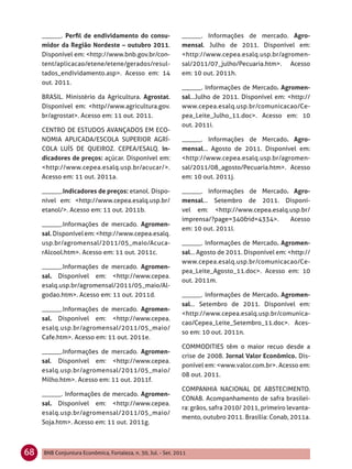______. Perﬁl de endividamento do consu-                  ______. Informações de mercado. Agro-
     midor da Região Nordeste – outubro 2011.                  mensal. Julho de 2011. Disponível em:
     Disponível em: <http://www.bnb.gov.br/con-                <http://www.cepea.esalq.usp.br/agromen-
     tent/aplicacao/etene/etene/gerados/resul-                 sal/2011/07_julho/Pecuaria.htm>. Acesso
     tados_endividamento.asp>. Acesso em: 14                   em: 10 out. 2011h.
     out. 2011.
                                                               ______. Informações de Mercado. Agromen-
     BRASIL. Ministério da Agricultura. Agrostat.              sal...Julho de 2011. Disponível em: <http://
     Disponível em: <http//www.agricultura.gov.                www.cepea.esalq.usp.br/comunicacao/Ce-
     br/agrostat>. Acesso em: 11 out. 2011.                    pea_Leite_Julho_11.doc>. Acesso em: 10
                                                               out. 2011i.
     CENTRO DE ESTUDOS AVANÇADOS EM ECO-
     NOMIA APLICADA/ESCOLA SUPERIOR AGRÍ-                      ______. Informações de Mercado. Agro-
     COLA LUÍS DE QUEIROZ. CEPEA/ESALQ. In-                    mensal... Agosto de 2011. Disponível em:
     dicadores de preços: açúcar. Disponível em:               <http://www.cepea.esalq.usp.br/agromen-
     <http://www.cepea.esalq.usp.br/acucar/>.                  sal/2011/08_agosto/Pecuaria.htm>. Acesso
     Acesso em: 11 out. 2011a.                                 em: 10 out. 2011j.

     ______.Indicadores de preços: etanol. Dispo-              ______. Informações de Mercado. Agro-
     nível em: <http://www.cepea.esalq.usp.br/                 mensal... Setembro de 2011. Disponí-
     etanol/>. Acesso em: 11 out. 2011b.                       vel em: <http://www.cepea.esalq.usp.br/
                                                               imprensa/?page=340&id=4334>.    Acesso
     ______.Informações de mercado. Agromen-
                                                               em: 10 out. 2011l.
     sal. Disponível em: <http://www.cepea.esalq.
     usp.br/agromensal/2011/05_maio/Acuca-                     ______. Informações de Mercado. Agromen-
     rAlcool.htm>. Acesso em: 11 out. 2011c.                   sal... Agosto de 2011. Disponível em: <http://
                                                               www.cepea.esalq.usp.br/comunicacao/Ce-
     ______.Informações de mercado. Agromen-
                                                               pea_Leite_Agosto_11.doc>. Acesso em: 10
     sal. Disponível em: <http://www.cepea.
                                                               out. 2011m.
     esalq.usp.br/agromensal/2011/05_maio/Al-
     godao.htm>. Acesso em: 11 out. 2011d.                     ______. Informações de Mercado. Agromen-
                                                               sal... Setembro de 2011. Disponível em:
     ______.Informações de mercado. Agromen-
                                                               <http://www.cepea.esalq.usp.br/comunica-
     sal. Disponível em: <http://www.cepea.
                                                               cao/Cepea_Leite_Setembro_11.doc>. Aces-
     esalq.usp.br/agromensal/2011/05_maio/
                                                               so em: 10 out. 2011n.
     Cafe.htm>. Acesso em: 11 out. 2011e.
                                                               COMMODITIES têm o maior recuo desde a
     ______.Informações de mercado. Agromen-
                                                               crise de 2008. Jornal Valor Econômico. Dis-
     sal. Disponível em: <http://www.cepea.
                                                               ponível em: <www.valor.com.br>. Acesso em:
     esalq.usp.br/agromensal/2011/05_maio/
                                                               08 out. 2011.
     Milho.htm>. Acesso em: 11 out. 2011f.
                                                               COMPANHIA NACIONAL DE ABSTECIMENTO.
     ______. Informações de mercado. Agromen-
                                                               CONAB. Acompanhamento de safra brasilei-
     sal. Disponível em: <http://www.cepea.
                                                               ra: grãos, safra 2010/ 2011, primeiro levanta-
     esalq.usp.br/agromensal/2011/05_maio/
                                                               mento, outubro 2011. Brasília: Conab, 2011a.
     Soja.htm>. Acesso em: 11 out. 2011g.



68   BNB Conjuntura Econômica, Fortaleza, n. 30, Jul. - Set. 2011
 