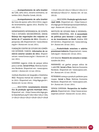 ______.Acompanhamento de safra brasilei-           =1&u9=1&u10=1&u11=3&u12=1&u13=2
ra: Café, safra 2011, terceira estimativa, se-     6674&u14=1&u15=1>. Acesso em: 10 out.
tembro 2011. Brasília: Conab, 2011b.               2011b.

______.Acompanhamento de safra brasilei-           ______. IBGE/SIDRA. Produção agrícola muni-
ra: Cana-de-açúcar, safra 2011/2012, segun-        cipal 2009. Disponível em: <http://www.si-
do levantamento, agosto 2011. Brasília: Co-        dra.ibge.gov.br/bda/pesquisas/pam/default.
nab, 2011c.                                        asp>. Acesso em: 10 out. 2011c.

DEPARTAMENTO INTERSINDICAL DE ESTATÍS-             INSTITUTO DE ESTUDO PARA O DESENVOL-
TICA E ESTUDOS SOCIOECÔMICOS. DIEESE.              VIMENTO INDUSTRIAL. IEDI. A necessidade
Balanço das negociações dos reajustes sa-          de políticas para baratear o preço relati-
lariais do 1º semestre de 2011. (Estudos e         vo do investimento no Brasil. Análise IEDI
pesquisas, 58). Disponível em: <www.dieese.        07/10/2011. Disponível em: <www.iedi.org.
org.br>. Acesso em: 14 out. 2011.                  br>. Acesso em: 10 out. 2011.

FUNDAÇÃO CENTRO DE ESTUDO DO COMÉR-                ______.Produtividade estaciona e salários
CIO EXTERIOR. FUNCEX. Informativo de co-           pressionam indústria. Disponível em: <www.
mércio exterior outubro de 2011. Disponí-          iedi.org.br>. Acesso em: 19 out. 2011.
vel em: <www.funcex.org.br.>. Acesso em: 15
                                                   LCA Setorial. Relatório de consumo e varejo:
out. 2011.
                                                   outubro de 2011.
GOVERNO negocia vinda de parque eólico
                                                   MARANHÃO vai ganhar parque eólico de
para o sertão. Jornal O Povo. Notícias Econo-
                                                   1.400 MW. Jornal o Povo. Notícias Economia
mia Nordeste. Disponível em: <www.opovo.
                                                   Nordeste. Disponível em <www.opovo.com.
com.br.>. Acesso em: 12 out. 2011a.
                                                   br>. Acesso em: 12 out. 2011b.
Instituto Brasileiro de Geograﬁa e Estatística.
                                                   PETROBRAS começa a produzir poliéster para
IBGE. Pesquisa mensal de comércio – agos-
                                                   roupas. Jornal o Povo. Notícias Economia
to 2011. Disponível em: <http:ibge.gov.br>.
                                                   Nordeste. Disponível em: <www.opovo.com.
Acesso em: 14 out. 2011a.
                                                   br>. Acesso em: 15 out. 2011.
______.IBGE/SIDRA. Levantamento sistemá-
                                                   SERASA EXPERIAN. Perspectiva da inadim-
tico da produção agrícola municipal 2011.
                                                   plência. Disponível em: <http://www.serasa-
Disponível em: <http://www.sidra.ibge.gov.
                                                   experian.com.br>. Acesso em: 14 out. 2011.
br/bda/default.asp?t=5&z=t&o=1&u1=1&u
2=1&u3=1&u4=1&u5=1&u6=1&u7=1&u8




                                             BNB Conjuntura Econômica, Fortaleza, n. 30, Jul. - Set. 2011   69
 