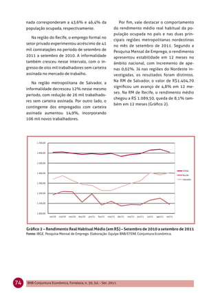 nada corresponderam a 43,6% e 46,4% da                       Por ﬁm, vale destacar o comportamento
     população ocupada, respectivamente.                       do rendimento médio real habitual da po-
                                                               pulação ocupada no país e nas duas prin-
        Na região do Recife, o emprego formal no
                                                               cipais regiões metropolitanas nordestinas
     setor privado experimentou acréscimo de 41
                                                               no mês de setembro de 2011. Segundo a
     mil contratações no período de setembro de                Pesquisa Mensal de Emprego, o rendimento
     2011 a setembro de 2010. A informalidade                  apresentou estabilidade em 12 meses no
     também cresceu nesse intervalo, com o in-                 âmbito nacional, com incremento de ape-
     gresso de oito mil trabalhadores sem carteira             nas 0,02%. Já nas regiões do Nordeste in-
     assinada no mercado de trabalho.                          vestigadas, os resultados foram distintos.
                                                               Na RM de Salvador, o valor de R$1.404,70
        Na região metropolitana de Salvador, a
                                                               signiﬁcou um avanço de 4,8% em 12 me-
     informalidade decresceu 12% nesse mesmo
                                                               ses. Na RM de Recife, o rendimento médio
     período, com redução de 26 mil trabalhado-
                                                               chegou a R$ 1.089,50, queda de 8,1% tam-
     res sem carteira assinada. Por outro lado, o
                                                               bém em 12 meses (Gráﬁco 2).
     contingente dos empregados com carteira
     assinada aumentou 14,9%, incorporando
     106 mil novos trabalhadores.




     Gráﬁco 2 – Rendimento Real Habitual Médio (em R$) – Setembro de 2010 a setembro de 2011
     Fonte: IBGE. Pesquisa Mensal de Emprego. Elaboração: Equipe BNB/ETENE Conjuntura Econômica.




74   BNB Conjuntura Econômica, Fortaleza, n. 30, Jul. - Set. 2011
 