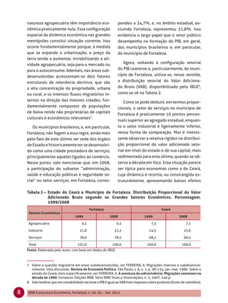 natureza agropecuária têm importância eco-                   pondeu a 34,7%, e, no âmbito estadual, ex-
    nômica praticamente nula. Essa conﬁguração                   cluindo Fortaleza, representou 31,8%. Isso
    espacial da dinâmica econômica nas grandes                   evidencia o largo papel que o setor público
    metrópoles constitui situação corrente. Isso                 desempenha na formação do PIB, em geral,
    ocorre fundamentalmente porque, à medida                     dos municípios brasileiros e, em particular,
    que se expande a urbanização, o preço da                     do município de Fortaleza.
    terra tende a aumentar, inviabilizando a ati-
    vidade agropecuária, seja para o mercado ou                     Agora, voltando à conﬁguração setorial
    para o autoconsumo. Ademais, nas áreas sub-                  do PIB cearense e, particularmente, do muni-
    desenvolvidas acrescentam-se dois fatores                    cípio de Fortaleza, utiliza-se, nesse sentido,
    estruturais de relevância decisiva, que são                  a distribuição setorial do Valor Adiciona-
    a alta concentração da propriedade, urbana                   do Bruto (VAB), disponibilizado pelo IBGE8,
    ou rural, e os intensos ﬂuxos migratórios in-                como se vê na Tabela 2.
    ternos na direção das maiores cidades, fun-                     Como se pode deduzir, em termos propor-
    damentalmente compostos de populações
                                                                 cionais, o setor de serviços no município de
    de baixa renda não proprietárias de capitais
                                                                 Fortaleza é praticamente 10 pontos percen-
    culturais e econômicos relevantes7.
                                                                 tuais superior ao agregado estadual, enquan-
       Os municípios brasileiros, e, em particular,              to o setor industrial é ligeiramente inferior,
    Fortaleza, não fogem a essa regra, ainda mais                nessa forma de comparação. Mas é interes-
    pelo fato de este último ser sede dos órgãos                 sante observar a relativa rigidez na distribui-
    de Estado e historicamente ter se desenvolvi-                ção proporcional do valor adicionado seto-
    do como uma cidade prestadora de serviços,                   rial em nível do estado e de sua capital, mais
    principalmente aqueles ligados ao comércio.                  sedimentada para esta última, quando se ob-
    Nesse ponto, vale mencionar que, em 2008,                    serva a década em foco. Essa situação parece
    a participação do subsetor “administração,                   ser típica para economias como a do Ceará,
    saúde e educação públicas e seguridade so-                   cuja dinâmica é restrita, ou constrangida es-
    cial” no setor serviços, em Fortaleza, corres-               truturalmente, apresentando baixos efeitos

    Tabela 2 – Estado do Ceará e Município de Fortaleza. Distribuição Proporcional do Valor
               Adicionado Bruto segundo os Grandes Setores Econômicos. Percentagem.
               1999/2008
                                              Fortaleza                                       Ceará
     Setores Econômicos
                                    1999                   2008                   1999                    2008

     Agropecuária                       0,2                     0,2                    7,3                    7,1

     Indústria                         21,8                   21,3                    24,5                   23,6

     Serviços                          78,0                   78,5                    68,2                   69,3

     Total                            101,0                  100,0                  100,0                   100,0
    Fonte: Elaborada pelo autor, com base em dados do IBGE.



    7 Sobre a questão migratória em áreas subdesenvolvidas, ver FERREIRA, A. Migrações internas e subdesenvol-
      vimento. Uma discussão. Revista de Economia Política. São Paulo, v. 6, n. 1, p. 98-124, jan.-mar. 1986. Sobre o
      estado do Ceará, mais especiﬁcamente, ver FERREIRA, A. A aventura da sobrevivência. Migrações cearenses na
      década de 1990. Fortaleza: Edições BNB. Série BNB Teses e dissertações, n. 5, 2007, 246 p.
    8 Vale lembrar que em contabilidade nacional o PIB é igual ao VAB mais impostos sobre produtos (livres de subsídios).


8    BNB Conjuntura Econômica, Fortaleza, n. 30, Jul. - Set. 2011
 