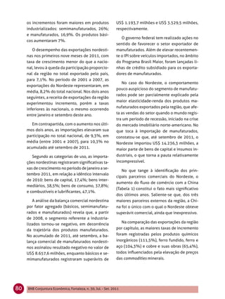 os incrementos foram maiores em produtos                  US$ 1.193,7 milhões e US$ 3.529,5 milhões,
     industrializados: semimanufaturados, 26%;                 respectivamente.
     e manufaturados, 16,9%. Os produtos bási-
                                                                  O governo federal tem realizado ações no
     cos aumentaram 7%.
                                                               sentido de favorecer o setor exportador de
        O desempenho das exportações nordesti-                 manufaturados. Além de elevar recentemen-
     nas nos primeiros nove meses de 2011, com                 te o IPI sobre veículos importados, no âmbito
     taxa de crescimento menor do que a nacio-                 do Programa Brasil Maior, foram lançadas li-
     nal, levou à queda da participação proporcio-             nhas de crédito subsidiado para os exporta-
     nal da região no total exportado pelo país,               dores de manufaturados.
     para 7,1%. No período de 2001 a 2007, as
                                                                  No caso do Nordeste, o comportamento
     exportações do Nordeste representaram, em
                                                               pouco auspicioso do segmento de manufatu-
     média, 8,2% do total nacional. Nos dois anos
                                                               rados pode ser parcialmente explicado pela
     seguintes, a receita de exportações da região
                                                               maior elasticidade-renda dos produtos ma-
     experimentou incremento, porém a taxas
                                                               nufaturados exportados pela região, que afe-
     inferiores às nacionais, o mesmo ocorrendo
     entre janeiro e setembro deste ano.                       ta as vendas do setor quando o mundo regis-
                                                               tra um período de recessão, iniciado na crise
        Em contrapartida, com o aumento nos últi-              do mercado imobiliário norte-americano. No
     mos dois anos, as importações elevaram sua                que toca à importação de manufaturados,
     participação no total nacional, de 9,3%, em               constatou-se que, até setembro de 2011, o
     média (entre 2001 e 2007), para 10,3% no                  Nordeste importou US$ 14.236,3 milhões, a
     acumulado até setembro de 2011.                           maior parte de bens de capital e insumos in-
        Segundo as categorias de uso, as importa-              dustriais, o que torna a pauta relativamente
     ções nordestinas registraram signiﬁcativas ta-            incompressível.
     xas de crescimento no período de janeiro a se-
                                                                  No que tange à identiﬁcação dos prin-
     tembro 2011, em relação a idêntico intervalo
                                                               cipais parceiros comerciais do Nordeste, o
     de 2010: bens de capital, 17,4%; bens inter-
                                                               aumento do ﬂuxo de comércio com a China
     mediários, 38,5%; bens de consumo, 37,8%;
                                                               (Tabela 1) constitui o fato mais signiﬁcativo
     e combustíveis e lubriﬁcantes, 47,1%.
                                                               dos últimos anos. Saliente-se que, dos três
        A análise da balança comercial nordestina              maiores parceiros externos da região, a Chi-
     por fator agregado (básicos, semimanufatu-                na foi o único com o qual o Nordeste obteve
     rados e manufaturados) revela que, a partir               superávit comercial, ainda que inexpressivo.
     de 2008, o segmento referente a industria-
     lizados tornou-se negativo, em decorrência                   Na comparação das exportações da região
     da trajetória dos produtos manufaturados.                 por capítulo, as maiores taxas de incremento
     No acumulado de 2011, até setembro, a ba-                 foram registradas pelos produtos químicos
     lança comercial de manufaturados nordesti-                inorgânicos (111,5%), ferro fundido, ferro e
     nos assinalou resultado negativo no valor de              aço (104,3%) e cobre e suas obras (65,4%),
     US$ 8.657,6 milhões, enquanto básicos e se-               todos inﬂuenciados pela elevação de preços
     mimanufaturados registraram superávits de                 das commodities minerais.




80   BNB Conjuntura Econômica, Fortaleza, n. 30, Jul. - Set. 2011
 