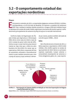 E
          ntre janeiro e setembro de 2011, as exportações alagoanas somaram US$ 825,1 milhões,
          correspondentes a 6,1% do total do Nordeste. Os açúcares e produtos de confeitaria
          (US$ 746,1 milhões) e bebidas líquidos alcoólicos e vinagres (US$ 64,9 milhões) foram
     os destaques de vendas do estado. Ambos registraram crescimento de receita superior a 40%,
     decorrente principalmente do aumento do preço do açúcar no mercado internacional.


        Conforme dados da Organização das Na-                  da por etanol, produto também derivado da
     ções Unidas para Agricultura e Alimentação                cana-de-açúcar. (CANA..., 2011)
     (FAO, 2011), entre maio de 2010 e maio de
     2011 o preço do açúcar subiu mais de 50%.
     Estima-se que o atual nível de preço deverá                  Até o ﬁnal do terceiro trimestre de 2011, a
     manter-se, haja vista que a oferta da safra               Bahia exportou o equivalente a US$ 8.126,8
     brasileira de 2011/2012 foi menor que as                  milhões, cifra 22,6% superior às vendas de
     expectativas. Além disso, a expansão da frota             igual período de 2010. Dentre os principais
     de automóveis utilizando o biocombustível                 capítulos exportados, cumpre salientar o
     etanol no país também pressiona para cima                 extraordinário desempenho de sementes e
     o preço do açúcar, já que aumenta a deman-                frutos oleaginosos, grãos, etc., cujas exporta-




     Gráﬁco 3 – Participação do Capítulo (NCM) em Relação ao Total das Exportações de Alagoas
                – Janeiro/Setembro de 2011
     Fonte: BRASIL, 2011. Elaboração: Equipe BNB/ETENE Conjuntura Econômica. Acesso: 14/10/2011.




82   BNB Conjuntura Econômica, Fortaleza, n. 30, Jul. - Set. 2011
 