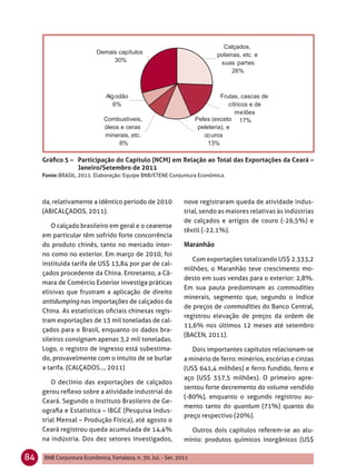 Gráﬁco 5 – Participação do Capítulo (NCM) em Relação ao Total das Exportações da Ceará –
                Janeiro/Setembro de 2011
     Fonte: BRASIL, 2011. Elaboração: Equipe BNB/ETENE Conjuntura Econômica.



     da, relativamente a idêntico período de 2010              nove registraram queda de atividade indus-
     (ABICALÇADOS, 2011).                                      trial, sendo as maiores relativas às indústrias
                                                               de calçados e artigos de couro (-26,5%) e
        O calçado brasileiro em geral e o cearense
                                                               têxtil (-22,1%).
     em particular têm sofrido forte concorrência
     do produto chinês, tanto no mercado inter-
     no como no exterior. Em março de 2010, foi
                                                                  Com exportações totalizando US$ 2.333,2
     instituída tarifa de US$ 13,84 por par de cal-
                                                               milhões, o Maranhão teve crescimento mo-
     çados procedente da China. Entretanto, a Câ-
                                                               desto em suas vendas para o exterior: 2,8%.
     mara de Comércio Exterior investiga práticas
                                                               Em sua pauta predominam as commodities
     elisivas que frustram a aplicação de direito
                                                               minerais, segmento que, segundo o índice
     antidumping nas importações de calçados da
                                                               de preços de commodities do Banco Central,
     China. As estatísticas oﬁciais chinesas regis-
                                                               registrou elevação de preços da ordem de
     tram exportações de 13 mil toneladas de cal-
                                                               11,6% nos últimos 12 meses até setembro
     çados para o Brasil, enquanto os dados bra-
                                                               (BACEN, 2011).
     sileiros consignam apenas 3,2 mil toneladas.
     Logo, o registro de ingresso está subestima-                 Dois importantes capítulos relacionam-se
     do, provavelmente com o intuito de se burlar              a minério de ferro: minérios, escórias e cinzas
     a tarifa. (CALÇADOS..., 2011)                             (US$ 641,4 milhões) e ferro fundido, ferro e
                                                               aço (US$ 357,5 milhões). O primeiro apre-
         O declínio das exportações de calçados
                                                               sentou forte decremento do volume vendido
     gerou reﬂexo sobre a atividade industrial do
                                                               (-80%), enquanto o segundo registrou au-
     Ceará. Segundo o Instituto Brasileiro de Ge-
                                                               mento tanto do quantum (71%) quanto do
     ograﬁa e Estatística – IBGE (Pesquisa Indus-
                                                               preço respectivo (20%).
     trial Mensal – Produção Física), até agosto o
     Ceará registrou queda acumulada de 14,4%                    Outros dois capítulos referem-se ao alu-
     na indústria. Dos dez setores investigados,               mínio: produtos químicos inorgânicos (US$

84   BNB Conjuntura Econômica, Fortaleza, n. 30, Jul. - Set. 2011
 