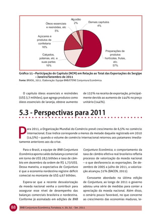 Gráﬁco 11 – Participação do Capítulo (NCM) em Relação ao Total das Exportações do Sergipe
                 – Janeiro/Setembro de 2011
     Fonte: BRASIL, 2011. Elaboração: Equipe BNB/ETENE Conjuntura Econômica.




        O capítulo óleos essenciais e resinóides               de 155% na receita de exportação, principal-
     (US$ 3,7 milhões), que agrega produtos como               mente devido ao aumento de 144% no preço
     óleos essenciais de laranja, obteve aumento               unitário (144%).




     P
          ara 2011, a Organização Mundial do Comércio prevê crescimento de 6,5% no comércio
          internacional. Esse índice corresponde a menos da metade daquele registrado em 2010
          (14,5%) – quando o volume de comércio internacional retornou aos patamares imedia-
     tamente anteriores aos da crise.

        Para o Brasil, a equipe de BNB Conjuntura              Conjuntura Econômica, o comportamento da
     Econômica aponta saldo da balança comercial               taxa de câmbio efetiva real brasileira reﬂetia
     em torno de US$ 28,5 bilhões e taxa de câm-               processo de valorização da moeda nacional
     bio em dezembro da ordem de R$ 1,73/US$.                  – o que desfavorecia as exportações. De de-
     Dessa maneira, a expectativa de Conjuntura                zembro de 2005 a julho de 2011, a valoriza-
     é que a economia nordestina registre déﬁcit               ção alcançou 31% (BACEN, 2011).
     comecial no montante de US$ 4,67 bilhões.
                                                                  Consoante abordado na última edição
        Espera-se que a recente desvalorização                 de Conjuntura, ao longo de 2011 o governo
     da moeda nacional venha a contribuir para                 adotou uma série de medidas para conter a
     assegurar esse nível de desempenho das                    apreciação da moeda nacional. Além disso,
     balanças comerciais brasileira e nordestina.              o cenário pouco favorável, no que concerne
     Conforme já assinalado em edições de BNB                  ao crescimento das economias maduras, le-

88   BNB Conjuntura Econômica, Fortaleza, n. 30, Jul. - Set. 2011
 