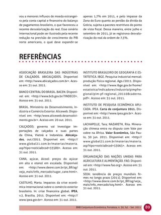 vou a menores inﬂuxos de moeda estrangei-        apenas 1,7% em 2011, e pelo impasse da
ra pela conta capital e ﬁnanceira do balanço     Zona do Euro quanto ao perdão da dívida da
de pagamentos brasileiro, o que favoreceu a      Grécia, sujeita a pacotes restritivos do ponto
recente desvalorização do real. Esse cenário     de vista ﬁscal. Dessa maneira, entre julho e
internacional pode ser ilustrado pela recente    setembro de 2011, já se registrava desvalo-
redução na previsão de crescimento do PIB        rização do real da ordem de 7,5%.
norte americano, o qual deve expandir-se




ASSOCIAÇÃO BRASILEIRA DAS INDÚSTRIAS             INSTITUTO BRASILEIRO DE GEOGRAFIA E ES-
DE CALÇADOS. ABICALÇADOS. Disponível             TATÍSTICA. IBGE. Pesquisa industrial mensal:
em: <http://www.abicalçados.com.br>. Aces-       produção física regional. Ago./2011. Dispo-
so em: 31 out. 2011.                             nível em: <http://www.ibge.gov.br/home/
                                                 estatistica/indicadores/industria/pimpfre-
BANCO CENTRAL DO BRASIL. BACEN. Disponí-
                                                 gional/pim-pf-regional_201108caderno.
vel em: <http://www.bcb.gov.br/?INDECO>.
                                                 pdf>. Acesso em: 31 out. 2011.
Acesso em: 31 out. 2011.
                                                 INSTITUTO DE PESQUISA ECONÔMICA APLI-
BRASIL. Ministério do Desenvolvimento, In-
                                                 CADA. IPEA. Carta de conjuntura 2011. Dis-
dústria e Comércio Exterior. Aliceweb. Dispo-
                                                 ponível em: <http://www.ipea.gov.br>. Aces-
nível em: <http:/www.aliceweb.desenvolvi-
                                                 so em: 31 out. 2011.
mento.gov.br>. Acesso em: 20 out. 2011.
                                                 LACHAPELLE, Tara; NAZARETH, Rita. Minera-
CALÇADOS: governo vai investigar im-
                                                 ção chinesa entra na disputa com Vale por
portações de calçados e suas partes
                                                 cobre na África. Valor Econômico, São Pau-
da China, Vietnã e Indonésia. Abicalça-
                                                 lo, 30 jun. 2011. Disponível em: <http://
dos, out./2011. Disponível em: <http://
                                                 www.global21.com.br/materias/materia.
www.global21.com.br/materias/materia.
                                                 asp?tipo=noticia&cod=33063>. Acesso em:
asp?tipo=noticia&cod=33589>. Acesso em:
                                                 31 out. 2011.
31 out. 2011.
                                                 ORGANIZAÇÃO DAS NAÇÕES UNIDAS PARA
CANA, açúcar, álcool: preços do açúcar
                                                 AGRICULTURA E ALIMENTAÇÃO. FAO. Disponí-
em alta e etanol em escalada. Disponível
                                                 vel em: <http://www.fao.org>. Acesso em: 31
em:   <http://www.deere.com.br/pt_BR/ag/
                                                 out. 2011.
veja_mais/info_mercado/sugar_cane.html>.
                                                 SOJA: tendência de preços mundiais ﬁr-
Acesso em: 31 out. 2011.
                                                 mes no longo prazo (2011). Disponível em:
                                                 <http://www.deere.com.br/pt_BR/ag/veja_
CASTILHO, Marta. Impactos da crise econô-
                                                 mais/info_mercado/soy.html>. Acesso em:
mica internacional sobre o comércio exterior     31 out. 2011.
brasileiro. In: crise ﬁnanceira global. IPEA,
v.2, Brasília, 2011. Disponível em: <http://
www.ipea.gov.br>. Acesso em: 31 out. 2011.

                                           BNB Conjuntura Econômica, Fortaleza, n. 30, Jul. - Set. 2011   89
 