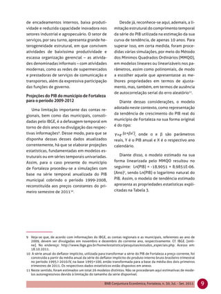 de encadeamentos internos, baixa produti-                      Desde já, reconhece-se aqui, ademais, a li-
vidade e reduzida capacidade inovadora nos                  mitação estrutural do comprimento temporal
setores industrial e agropecuário. O setor de               da série do PIB utilizada na estimação da sua
serviços, por seu turno, apresenta grande he-               curva de tendência, de apenas 10 anos. Para
terogeneidade estrutural, em que convivem                   superar isso, em certa medida, foram proce-
atividades de baixíssima produtividade e                    didas várias simulações, por meio do Método
escassa organização gerencial – as ativida-                 dos Mínimos Quadrados Ordinários (MMQO),
des denominadas informais – com atividades                  em modelos lineares ou linearizáveis nos pa-
modernas, como as redes de supermercados                    râmetros, assim como polinomiais, de modo
e prestadoras de serviços de comunicação e                  a escolher aquele que apresentasse as me-
transportes, além da expressiva participação                lhores propriedades em termos de ajusta-
das funções de governo.                                     mento, mas, também, em termos de ausência
                                                            de autocorrelação serial do erro aleatório11.

                                                               Diante dessas considerações, o modelo
                                                            adotado neste contexto, como representação
   Uma limitação importante das contas re-
                                                            da tendência de crescimento do PIB real do
gionais, bem como das municipais, consoli-
                                                            município de Fortaleza na sua forma original
dadas pelo IBGE, é a defasagem temporal em
                                                            é do tipo:
torno de dois anos na divulgação das respec-
tivas informações9. Desse modo, para que se                              , onde α e β são parâmetros
disponha dessas desses dados atualizados                    reais, Y é o PIB anual e X é o respectivo ano
correntemente, há que se elaborar projeções                 calendário.
estatísticas, fundamentadas em modelos es-
truturais ou em séries temporais univariadas.                  Diante disso, o modelo estimado na sua
Assim, para o caso presente do município                    forma linearizada pelo MMQO resultou no
de Fortaleza procedeu-se a simulações com                   seguinte: Ln(PIB) = -18,9051 + 8,9851E-06.
base na série temporal anualizada do PIB                    (Ano)2, sendo Ln(PIB) o logaritmo natural do
municipal cobrindo o período 1999-2008,                     PIB. Assim, o modelo de tendência estimado
reconstituída aos preços constantes do pri-                 apresenta as propriedades estatísticas expli-
meiro semestre de 201110.                                   citadas na Tabela 3.




9 Veja-se que, de acordo com informações do IBGE, as contas regionais e as municipais, referentes ao ano de
   2009, devem ser divulgadas em novembro e dezembro do corrente ano, respectivamente. Cf. IBGE. [onli-
   ne]. No endereço: http://www.ibge.gov.br/home/estatistica/pesquisas/estudos_especiais.php. Acesso em:
   18.10.2011.
10 A série anual do deﬂator implícito, utilizada para transformar a série do PIB de Fortaleza a preço corrente, foi
   construída a partir da média anual da série do deﬂator implícito do produto interno bruto brasileiro trimestral
   no período 1995.I-2010.IV, na base 1995=100, então transformada para a base da média dos dois primeiros
   trimestres de 2011. Os respectivos dados estatísticos estão dispostos em anexo.
11 Neste sentido, foram estimados um total 26 modelos distintos. Não se procederam aqui estimativas de mode-
   los autoregressivos devido à limitação do tamanho da série disponível.

                                                     BNB Conjuntura Econômica, Fortaleza, n. 30, Jul. - Set. 2011     9
 
