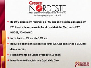 Mais desenvolvimento para o Nordeste.  Mais empregos para o Brasil. R$ 10,6 bilhões em recursos do FNE disponíveis para aplicação em 2011, além de recursos do Fundo da Marinha Mercante, FAT, BNDES, FDNE e BID Juros baixos: 5% a.a até 10% a.a Bônus de adimplência sobre os juros (25% no semiárido e 15% nas demais áreas) Financiamento de Longo Prazo (até 12 anos) Investimento Fixo, Misto e Capital de Giro 