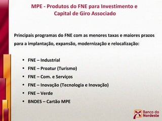 MPE - Produtos do FNE para Investimento e  Capital de Giro Associado Principais programas do FNE com as menores taxas e maiores prazos para a implantação, expansão, modernização e relocalização: FNE – Industrial FNE – Proatur (Turismo) FNE – Com. e Serviços FNE – Inovação (Tecnologia e Inovação) FNE – Verde  BNDES – Cartão MPE 