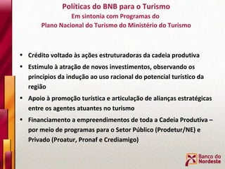 Crédito voltado às ações estruturadoras da cadeia produtiva Estímulo à atração de novos investimentos, observando os princípios da indução ao uso racional do potencial turístico da região Apoio à promoção turística e articulação de alianças estratégicas entre os agentes atuantes no turismo  Financiamento a empreendimentos de toda a Cadeia Produtiva – por meio de programas para o Setor Público (Prodetur/NE) e Privado (Proatur, Pronaf e Crediamigo) Políticas do BNB para o Turismo Em sintonia com Programas do  Plano Nacional do Turismo do Ministério do Turismo 