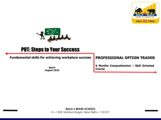 Batch August 2010 POT: Steps to Your Success Fundamental skills for achieving workplace success PROFESSIONAL OPTION TRADER 6 Months Comprehensive – Skill Oriented  Course BULLS n BEARS SCHOOL H – 13/8, Malviya Nagar, New Delhi – 110 017 