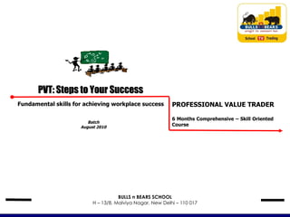 Batch August 2010 PVT: Steps to Your Success Fundamental skills for achieving workplace success PROFESSIONAL VALUE TRADER 6 Months Comprehensive – Skill Oriented  Course BULLS n BEARS SCHOOL H – 13/8, Malviya Nagar, New Delhi – 110 017 
