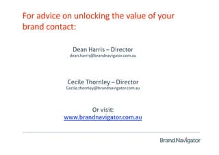 For advice on unlocking the value of your 
brand contact: 

              Dean Harris – Director
            dean.harris@brandnavigator.com.au




            Cecile Thornley – Director
           Cecile.thornley@brandnavigator.com.au




                   Or visit:
           www.brandnavigator.com.au
 