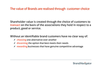 The value of Brands are realised through customer choice


Shareholder value is created through the choice of customers to
transact on the basis of the associations they hold in respect to a
product, good or service.

Without an identiﬁable brand customers have no clear way of:
   
   choosing one alternative over another
   
   discerning the option that best meets their needs
   
   rewarding businesses that have genuine competitive advantage
 