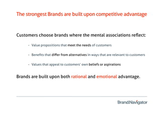 The strongest Brands are built upon competitive advantage


Customers choose brands where the mental associations reﬂect:

     -  Value propositions that meet the needs of customers

     -  Beneﬁts that diﬀer from alternatives in ways that are relevant to customers

     -  Values that appeal to customers’ own beliefs or aspirations


Brands are built upon both rational and emotional advantage.
 