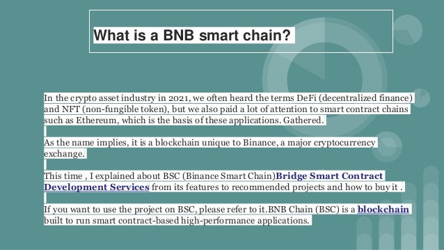 What is a BNB smart chain?
In the crypto asset industry in 2021, we often heard the terms DeFi (decentralized finance)
and NFT (non-fungible token), but we also paid a lot of attention to smart contract chains
such as Ethereum, which is the basis of these applications. Gathered.
As the name implies, it is a blockchain unique to Binance, a major cryptocurrency
exchange.
This time , I explained about BSC (Binance Smart Chain)Bridge Smart Contract
Development Services from its features to recommended projects and how to buy it .
If you want to use the project on BSC, please refer to it.BNB Chain (BSC) is a blockchain
built to run smart contract-based high-performance applications.
 