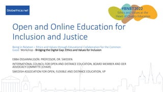 #BNBT2022
Open and Online Education for
Inclusion and Justice
Being in Relation – Ethics and Values through Educational Collaboration for the Common
Good. Workshop - Bridging the Digital Gap: Ethics and Values for Inclusion
EBBA OSSIANNILSSON. PROFESSOR, DR. SWEDEN
INTERNATIONAL COUNCIL FOR OPEN AND DISTANCE EDUCATION, BOARD MEMBER AND OER
ADVOCACY COMMITTE (CHAIR)
SWEDISH ASSOCIATION FOR OPEN, FLEXIBLE AND DISTANCE EDUCATION, VP
 