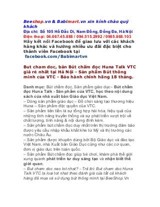 Beeshop.vn & Babimart.vn xin kính chào quý
khách
Địa chỉ: Số 105 Hồ Đắc Di, Nam Đồng, Đống Đa, Hà Nội
Điện thoại: 04.667.45.888 / 094.515.2992 / 0985.868.103
Hãy kết nối Facebook để giao lưu với các khách
hàng khác và hưởng nhiều ưu đãi đặc biệt cho
thành viên Facebook tại
facebook.com/Babimartvn
But cham doc, bán Bút chấm đọc Huna Talk VTC
giá rẻ nhất tại Hà Nội - Sản phẩm Bút thông
minh của VTC - Bảo hành chính hãng 18 tháng.
Danh mục: Bút chấm đọc, Sản phẩm giáo dục– Bút chấm
đọc Huna Talk - Sản phẩm của VTC, học theo nội dung
sách của nhà xuất bản Giáo dục Việt Nam.
– Dòng sản phẩm giáo dục – Đồ chơi sáng tạo thương hiệu
Huna – Sản phẩm độc quyền của VTC.
– Sản phẩm tiên tiến là sự tổng hợp hài hòa, hiệu quả của
những tính năng truyền thống và sự phát triển vượt trội về
chất lượng, tính năng & nội dung đính kèm.
– Sản phẩm bút chấm đọc duy nhất trên thị trường đảm bảo
được yêu cầu nhập khẩu khắt khe từ Mỹ và thị trường các
nước Châu Âu.
– Sản phẩm được khuyên dùng bởi Bộ Giáo dục và đào tạo
Việt Nam, nhà Xuất bản Giáo Dục cũng như các cơ quan,
đơn vị giáo dục trên toàn quốc.
– Sản phẩm Bút chấm đọc giúp bé chơi, khám phá thế giới
xung quanh phát triển tư duy sáng tạo và nhận biết thế
giới quan.
– But cham doc nao tot nhat? - Trả lời: But cham doc Huna
Talk VTC la loai tot nhat theo đánh giá của tất cả khách
hàng đã mua và sử dụng bút thông minh tại BeeShop.Vn
 