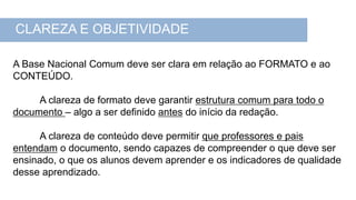 A Base Nacional Comum deve ser clara em relação ao FORMATO e ao
CONTEÚDO.
A clareza de formato deve garantir estrutura comum para todo o
documento – algo a ser definido antes do início da redação.
A clareza de conteúdo deve permitir que professores e pais
entendam o documento, sendo capazes de compreender o que deve ser
ensinado, o que os alunos devem aprender e os indicadores de qualidade
desse aprendizado.
CLAREZA E OBJETIVIDADE
 