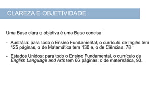 Uma Base clara e objetiva é uma Base concisa:
- Austrália: para todo o Ensino Fundamental, o currículo de Inglês tem
125 páginas, o de Matemática tem 130 e, o de Ciências, 78
- Estados Unidos: para todo o Ensino Fundamental, o currículo de
English Language and Arts tem 66 páginas; o de matemática, 93.
CLAREZA E OBJETIVIDADE
 