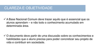  A Base Nacional Comum deve trazer aquilo que é essencial que os
alunos aprendam – e não todo o conhecimento acumulado em
determinada área.
 O documento deve partir de uma discussão sobre os conhecimentos e
habilidades que o aluno precisa para poder concretizar seu projeto de
vida e contribuir em sociedade.
CLAREZA E OBJETIVIDADE
 
