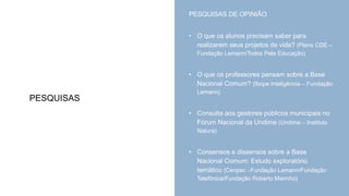 PESQUISAS
PESQUISAS DE OPINIÃO
• O que os alunos precisam saber para
realizarem seus projetos de vida? (Plano CDE –
Fundação Lemann/Todos Pela Educação)
• O que os professores pensam sobre a Base
Nacional Comum? (Ibope Inteligência – Fundação
Lemann)
• Consulta aos gestores públicos municipais no
Fórum Nacional da Undime (Undime – Instituto
Natura)
• Consensos e dissensos sobre a Base
Nacional Comum: Estudo exploratório
temático (Cenpec –Fundação Lemann/Fundação
Telefônica/Fundação Roberto Marinho)
 
