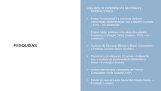 PESQUISAS
ANÁLISES DE EXPERIÊNCIAS NACIONAIS E
INTERNACIONAIS
• Ensino Fundamental II e currículos no Brasil:
estruturação, implementação, uso e desafios (Cenpec
– FVC) – em andamento
• Ensino médio: políticas curriculares dos estados
brasileiros (Fundação Carlos Chagas – FVC) – em
andamento
• Currículo da Educação Básica no Brasil: Concepções
e Políticas (Guiomar Namo de Mello)
• Desenhos curriculares em 16 países - Análises de
foco e contexto de implementação (Maximiliano
Moder – Fundação Lemann)
• Análise Internacional Comparada de Políticas
Curriculares (Paula Louzano, USP)
• Estudo de caso de Lagoa Santa/MG (Magda Soares –
Fundação Lemann)
 