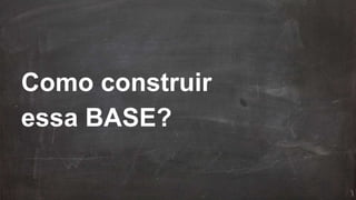 Como construir
essa BASE?
 