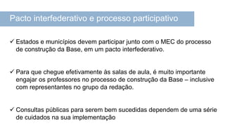 Pacto interfederativo e processo participativo
 Estados e municípios devem participar junto com o MEC do processo
de construção da Base, em um pacto interfederativo.
 Para que chegue efetivamente às salas de aula, é muito importante
engajar os professores no processo de construção da Base – inclusive
com representantes no grupo da redação.
 Consultas públicas para serem bem sucedidas dependem de uma série
de cuidados na sua implementação
 