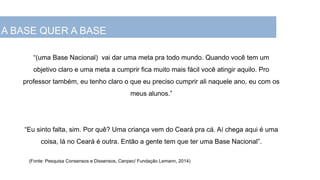A Base Nacional Comum da Educação...
“(uma Base Nacional) vai dar uma meta pra todo mundo. Quando você tem um
objetivo claro e uma meta a cumprir fica muito mais fácil você atingir aquilo. Pro
professor também, eu tenho claro o que eu preciso cumprir ali naquele ano, eu com os
meus alunos.”
“Eu sinto falta, sim. Por quê? Uma criança vem do Ceará pra cá. Aí chega aqui é uma
coisa, lá no Ceará é outra. Então a gente tem que ter uma Base Nacional”.
(Fonte: Pesquisa Consensos e Dissensos, Cenpec/ Fundação Lemann, 2014)
A BASE QUER A BASE
 