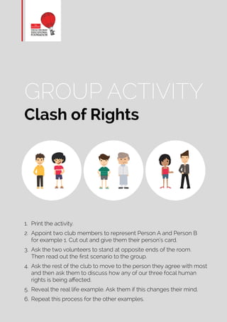 GROUP ACTIVITY
Clash of Rights
1.	 Print the activity.
2.	 Appoint two club members to represent Person A and Person B
for example 1. Cut out and give them their person’s card.
3.	 Ask the two volunteers to stand at opposite ends of the room.
Then read out the first scenario to the group.
4.	 Ask the rest of the club to move to the person they agree with most
and then ask them to discuss how any of our three focal human
rights is being affected.
5.	 Reveal the real life example. Ask them if this changes their mind.
6.	 Repeat this process for the other examples.
 