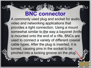 BNC connector
A commonly used plug and socket for audio,
video and networking applications that
provides a tight connection. Using a mount
somewhat similar to the way a bayonet (knife)
is mounted onto the end of a rifle, BNCs are
used to connect a variety of different coaxial
cable types. After the plug is inserted, it is
turned, causing pins in the socket to be
pinched into a locking groove on the plug.