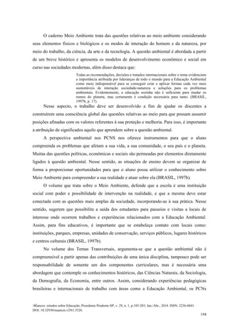 Nuances: estudos sobre Educação, Presidente Prudente-SP, v. 29, n. 1, p.185-203, Jan./Abr., 2018. ISSN: 2236-0441.
DOI: 10.32930/nuances.v29i1.5526.
194
O caderno Meio Ambiente trata das questões relativas ao meio ambiente considerando
seus elementos físicos e biológicos e os modos de interação do homem e da natureza, por
meio do trabalho, da ciência, da arte e da tecnologia. A questão ambiental é abordada a partir
de um breve histórico e apresenta os modelos de desenvolvimento econômico e social em
curso nas sociedades modernas, além disso destaca que:
Todas as recomendações, decisões e tratados internacionais sobre o tema evidenciam
a importância atribuída por lideranças de todo o mundo para a Educação Ambiental
como meio indispensável para se conseguir criar e aplicar formas cada vez mais
sustentáveis de interação sociedade-natureza e soluções para os problemas
ambientais. Evidentemente, a educação sozinha não é suficiente para mudar os
rumos do planeta, mas certamente é condição necessária para tanto. (BRASIL,
1997b, p. 17).
Nesse aspecto, o trabalho deve ser desenvolvido a fim de ajudar os discentes a
construírem uma consciência global das questões relativas ao meio para que possam assumir
posições afinadas com os valores referentes à sua proteção e melhoria. Para isso, é importante
a atribuição de significados aquilo que aprendem sobre a questão ambiental.
A perspectiva ambiental nos PCNS nos oferece instrumentos para que o aluno
compreenda os problemas que afetam a sua vida, a sua comunidade, o seu país e o planeta.
Muitas das questões políticas, econômicas e sociais são permeadas por elementos diretamente
ligados à questão ambiental. Nesse sentido, as situações de ensino devem se organizar de
forma a proporcionar oportunidades para que o aluno possa utilizar o conhecimento sobre
Meio Ambiente para compreender a sua realidade e atuar sobre ela (BRASIL, 1997b).
O volume que trata sobre o Meio Ambiente, defende que a escola é uma instituição
social com poder e possibilidade de intervenção na realidade, e que a mesma deve estar
conectada com as questões mais amplas da sociedade, incorporando-as à sua prática. Nesse
sentido, sugerem que possibilite a saída dos estudantes para passeios e visitas a locais de
interesse onde ocorrem trabalhos e experiências relacionados com a Educação Ambiental.
Assim, para fins educativos, é importante que se estabeleça contato com locais como:
instituições, parques, empresas, unidades de conservação, serviços públicos, lugares históricos
e centros culturais (BRASIL, 1997b).
No volume dos Temas Transversais, argumenta-se que a questão ambiental não é
compreensível a partir apenas das contribuições de uma única disciplina, tampouco pode ser
responsabilidade de somente um dos componentes curriculares, mas é necessária uma
abordagem que contemple os conhecimentos históricos, das Ciências Naturais, da Sociologia,
da Demografia, da Economia, entre outros. Assim, considerando experiências pedagógicas
brasileiras e internacionais de trabalho com áreas como a Educação Ambiental, os PCNs
 