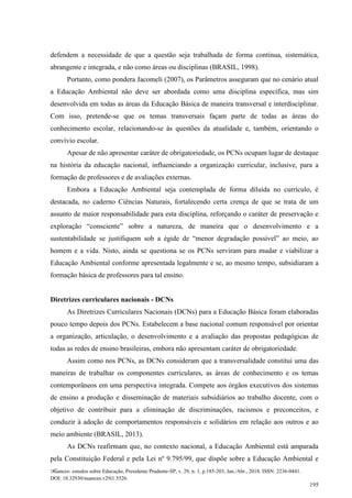 Nuances: estudos sobre Educação, Presidente Prudente-SP, v. 29, n. 1, p.185-203, Jan./Abr., 2018. ISSN: 2236-0441.
DOI: 10.32930/nuances.v29i1.5526.
195
defendem a necessidade de que a questão seja trabalhada de forma contínua, sistemática,
abrangente e integrada, e não como áreas ou disciplinas (BRASIL, 1998).
Portanto, como pondera Jacomeli (2007), os Parâmetros asseguram que no cenário atual
a Educação Ambiental não deve ser abordada como uma disciplina específica, mas sim
desenvolvida em todas as áreas da Educação Básica de maneira transversal e interdisciplinar.
Com isso, pretende-se que os temas transversais façam parte de todas as áreas do
conhecimento escolar, relacionando-se às questões da atualidade e, também, orientando o
convívio escolar.
Apesar de não apresentar caráter de obrigatoriedade, os PCNs ocupam lugar de destaque
na história da educação nacional, influenciando a organização curricular, inclusive, para a
formação de professores e de avaliações externas.
Embora a Educação Ambiental seja contemplada de forma diluída no currículo, é
destacada, no caderno Ciências Naturais, fortalecendo certa crença de que se trata de um
assunto de maior responsabilidade para esta disciplina, reforçando o caráter de preservação e
exploração “consciente” sobre a natureza, de maneira que o desenvolvimento e a
sustentabilidade se justifiquem sob a égide de “menor degradação possível” ao meio, ao
homem e a vida. Nisto, ainda se questiona se os PCNs serviram para mudar e viabilizar a
Educação Ambiental conforme apresentada legalmente e se, ao mesmo tempo, subsidiaram a
formação básica de professores para tal ensino.
Diretrizes curriculares nacionais - DCNs
As Diretrizes Curriculares Nacionais (DCNs) para a Educação Básica foram elaboradas
pouco tempo depois dos PCNs. Estabelecem a base nacional comum responsável por orientar
a organização, articulação, o desenvolvimento e a avaliação das propostas pedagógicas de
todas as redes de ensino brasileiras, embora não apresentam caráter de obrigatoriedade.
Assim como nos PCNs, as DCNs consideram que a transversalidade constitui uma das
maneiras de trabalhar os componentes curriculares, as áreas de conhecimento e os temas
contemporâneos em uma perspectiva integrada. Compete aos órgãos executivos dos sistemas
de ensino a produção e disseminação de materiais subsidiários ao trabalho docente, com o
objetivo de contribuir para a eliminação de discriminações, racismos e preconceitos, e
conduzir à adoção de comportamentos responsáveis e solidários em relação aos outros e ao
meio ambiente (BRASIL, 2013).
As DCNs reafirmam que, no contexto nacional, a Educação Ambiental está amparada
pela Constituição Federal e pela Lei nº 9.795/99, que dispõe sobre a Educação Ambiental e
 
