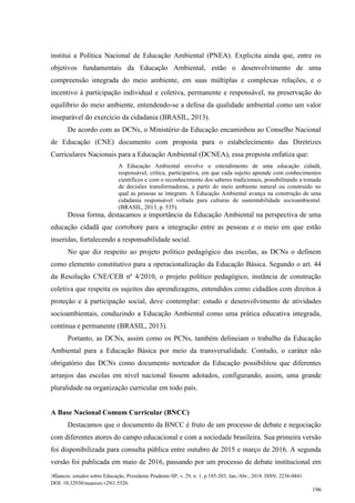 Nuances: estudos sobre Educação, Presidente Prudente-SP, v. 29, n. 1, p.185-203, Jan./Abr., 2018. ISSN: 2236-0441.
DOI: 10.32930/nuances.v29i1.5526.
196
institui a Política Nacional de Educação Ambiental (PNEA). Explicita ainda que, entre os
objetivos fundamentais da Educação Ambiental, estão o desenvolvimento de uma
compreensão integrada do meio ambiente, em suas múltiplas e complexas relações, e o
incentivo à participação individual e coletiva, permanente e responsável, na preservação do
equilíbrio do meio ambiente, entendendo-se a defesa da qualidade ambiental como um valor
inseparável do exercício da cidadania (BRASIL, 2013).
De acordo com as DCNs, o Ministério da Educação encaminhou ao Conselho Nacional
de Educação (CNE) documento com proposta para o estabelecimento das Diretrizes
Curriculares Nacionais para a Educação Ambiental (DCNEA), essa proposta enfatiza que:
A Educação Ambiental envolve o entendimento de uma educação cidadã,
responsável, crítica, participativa, em que cada sujeito aprende com conhecimentos
científicos e com o reconhecimento dos saberes tradicionais, possibilitando a tomada
de decisões transformadoras, a partir do meio ambiente natural ou construído no
qual as pessoas se integram. A Educação Ambiental avança na construção de uma
cidadania responsável voltada para culturas de sustentabilidade socioambiental.
(BRASIL, 2013, p. 535).
Dessa forma, destacamos a importância da Educação Ambiental na perspectiva de uma
educação cidadã que corrobore para a integração entre as pessoas e o meio em que estão
inseridas, fortalecendo a responsabilidade social.
No que diz respeito ao projeto político pedagógico das escolas, as DCNs o definem
como elemento constitutivo para a operacionalização da Educação Básica. Segundo o art. 44
da Resolução CNE/CEB nº 4/2010, o projeto político pedagógico, instância de construção
coletiva que respeita os sujeitos das aprendizagens, entendidos como cidadãos com direitos à
proteção e à participação social, deve contemplar: estudo e desenvolvimento de atividades
socioambientais, conduzindo a Educação Ambiental como uma prática educativa integrada,
contínua e permanente (BRASIL, 2013).
Portanto, as DCNs, assim como os PCNs, também delineiam o trabalho da Educação
Ambiental para a Educação Básica por meio da transversalidade. Contudo, o caráter não
obrigatório das DCNs como documento norteador da Educação possibilitou que diferentes
arranjos das escolas em nível nacional fossem adotados, configurando, assim, uma grande
pluralidade na organização curricular em todo país.
A Base Nacional Comum Curricular (BNCC)
Destacamos que o documento da BNCC é fruto de um processo de debate e negociação
com diferentes atores do campo educacional e com a sociedade brasileira. Sua primeira versão
foi disponibilizada para consulta pública entre outubro de 2015 e março de 2016. A segunda
versão foi publicada em maio de 2016, passando por um processo de debate institucional em
 
