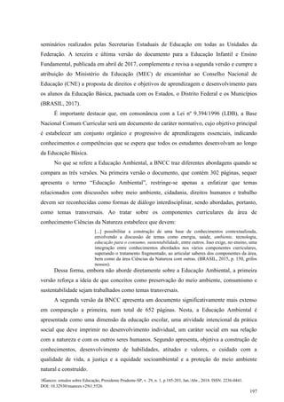 Nuances: estudos sobre Educação, Presidente Prudente-SP, v. 29, n. 1, p.185-203, Jan./Abr., 2018. ISSN: 2236-0441.
DOI: 10.32930/nuances.v29i1.5526.
197
seminários realizados pelas Secretarias Estaduais de Educação em todas as Unidades da
Federação. A terceira e última versão do documento para a Educação Infantil e Ensino
Fundamental, publicada em abril de 2017, complementa e revisa a segunda versão e cumpre a
atribuição do Ministério da Educação (MEC) de encaminhar ao Conselho Nacional de
Educação (CNE) a proposta de direitos e objetivos de aprendizagem e desenvolvimento para
os alunos da Educação Básica, pactuada com os Estados, o Distrito Federal e os Municípios
(BRASIL, 2017).
É importante destacar que, em consonância com a Lei nº 9.394/1996 (LDB), a Base
Nacional Comum Curricular será um documento de caráter normativo, cujo objetivo principal
é estabelecer um conjunto orgânico e progressivo de aprendizagens essenciais, indicando
conhecimentos e competências que se espera que todos os estudantes desenvolvam ao longo
da Educação Básica.
No que se refere a Educação Ambiental, a BNCC traz diferentes abordagens quando se
compara as três versões. Na primeira versão o documento, que contém 302 páginas, sequer
apresenta o termo “Educação Ambiental”, restringe-se apenas a enfatizar que temas
relacionados com discussões sobre meio ambiente, cidadania, direitos humanos e trabalho
devem ser reconhecidas como formas de diálogo interdisciplinar, sendo abordadas, portanto,
como temas transversais. Ao tratar sobre os componentes curriculares da área de
conhecimento Ciências da Natureza estabelece que devem:
[...] possibilitar a construção de uma base de conhecimentos contextualizada,
envolvendo a discussão de temas como energia, saúde, ambiente, tecnologia,
educação para o consumo, sustentabilidade, entre outros. Isso exige, no ensino, uma
integração entre conhecimentos abordados nos vários componentes curriculares,
superando o tratamento fragmentado, ao articular saberes dos componentes da área,
bem como da área Ciências da Natureza com outras. (BRASIL, 2015, p. 150, grifos
nossos).
Dessa forma, embora não aborde diretamente sobre a Educação Ambiental, a primeira
versão reforça a ideia de que conceitos como preservação do meio ambiente, consumismo e
sustentabilidade sejam trabalhados como temas transversais.
A segunda versão da BNCC apresenta um documento significativamente mais extenso
em comparação a primeira, num total de 652 páginas. Nesta, a Educação Ambiental é
apresentada como uma dimensão da educação escolar, uma atividade intencional da prática
social que deve imprimir no desenvolvimento individual, um caráter social em sua relação
com a natureza e com os outros seres humanos. Segundo apresenta, objetiva a construção de
conhecimentos, desenvolvimento de habilidades, atitudes e valores, o cuidado com a
qualidade de vida, a justiça e a equidade socioambiental e a proteção do meio ambiente
natural e construído.
 