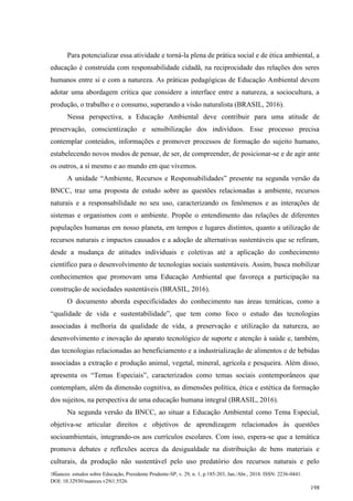 Nuances: estudos sobre Educação, Presidente Prudente-SP, v. 29, n. 1, p.185-203, Jan./Abr., 2018. ISSN: 2236-0441.
DOI: 10.32930/nuances.v29i1.5526.
198
Para potencializar essa atividade e torná-la plena de prática social e de ética ambiental, a
educação é construída com responsabilidade cidadã, na reciprocidade das relações dos seres
humanos entre si e com a natureza. As práticas pedagógicas de Educação Ambiental devem
adotar uma abordagem crítica que considere a interface entre a natureza, a sociocultura, a
produção, o trabalho e o consumo, superando a visão naturalista (BRASIL, 2016).
Nessa perspectiva, a Educação Ambiental deve contribuir para uma atitude de
preservação, conscientização e sensibilização dos indivíduos. Esse processo precisa
contemplar conteúdos, informações e promover processos de formação do sujeito humano,
estabelecendo novos modos de pensar, de ser, de compreender, de posicionar-se e de agir ante
os outros, a si mesmo e ao mundo em que vivemos.
A unidade “Ambiente, Recursos e Responsabilidades” presente na segunda versão da
BNCC, traz uma proposta de estudo sobre as questões relacionadas a ambiente, recursos
naturais e a responsabilidade no seu uso, caracterizando os fenômenos e as interações de
sistemas e organismos com o ambiente. Propõe o entendimento das relações de diferentes
populações humanas em nosso planeta, em tempos e lugares distintos, quanto a utilização de
recursos naturais e impactos causados e a adoção de alternativas sustentáveis que se refiram,
desde a mudança de atitudes individuais e coletivas até a aplicação do conhecimento
científico para o desenvolvimento de tecnologias sociais sustentáveis. Assim, busca mobilizar
conhecimentos que promovam uma Educação Ambiental que favoreça a participação na
construção de sociedades sustentáveis (BRASIL, 2016).
O documento aborda especificidades do conhecimento nas áreas temáticas, como a
“qualidade de vida e sustentabilidade”, que tem como foco o estudo das tecnologias
associadas à melhoria da qualidade de vida, a preservação e utilização da natureza, ao
desenvolvimento e inovação do aparato tecnológico de suporte e atenção à saúde e, também,
das tecnologias relacionadas ao beneficiamento e a industrialização de alimentos e de bebidas
associadas a extração e produção animal, vegetal, mineral, agrícola e pesqueira. Além disso,
apresenta os “Temas Especiais”, caracterizados como temas sociais contemporâneos que
contemplam, além da dimensão cognitiva, as dimensões política, ética e estética da formação
dos sujeitos, na perspectiva de uma educação humana integral (BRASIL, 2016).
Na segunda versão da BNCC, ao situar a Educação Ambiental como Tema Especial,
objetiva-se articular direitos e objetivos de aprendizagem relacionados às questões
socioambientais, integrando-os aos currículos escolares. Com isso, espera-se que a temática
promova debates e reflexões acerca da desigualdade na distribuição de bens materiais e
culturais, da produção não sustentável pelo uso predatório dos recursos naturais e pelo
 