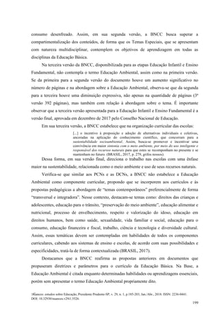 Nuances: estudos sobre Educação, Presidente Prudente-SP, v. 29, n. 1, p.185-203, Jan./Abr., 2018. ISSN: 2236-0441.
DOI: 10.32930/nuances.v29i1.5526.
199
consumo desenfreado. Assim, em sua segunda versão, a BNCC busca superar a
compartimentalização dos conteúdos, de forma que os Temas Especiais, que se apresentam
com natureza multidisciplinar, contemplem os objetivos de aprendizagem em todas as
disciplinas da Educação Básica.
Na terceira versão da BNCC, disponibilizada para as etapas Educação Infantil e Ensino
Fundamental, não contempla o termo Educação Ambiental, assim como na primeira versão.
Se da primeira para a segunda versão do documento houve um aumento significativo no
número de páginas e na abordagem sobre a Educação Ambiental, observa-se que da segunda
para a terceira houve uma diminuição expressiva, não apenas na quantidade de páginas (3ª
versão 392 páginas), mas também com relação à abordagem sobre o tema. É importante
observar que a terceira versão apresentada para a Educação Infantil e Ensino Fundamental é a
versão final, aprovada em dezembro de 2017 pelo Conselho Nacional de Educação.
Em sua terceira versão, a BNCC estabelece que na organização curricular das escolas:
[...] o incentivo à proposição e adoção de alternativas individuais e coletivas,
ancoradas na aplicação do conhecimento científico, que concorram para a
sustentabilidade socioambiental. Assim, busca-se promover e incentivar uma
convivência em maior sintonia com o meio ambiente, por meio do uso inteligente e
responsável dos recursos naturais para que estes se recomponham no presente e se
mantenham no futuro. (BRASIL, 2017, p. 279, grifos nossos).
Dessa forma, em sua versão final, direciona o trabalho nas escolas com uma ênfase
maior na sustentabilidade, relacionada como o meio ambiente e uso de seus recursos naturais.
Verifica-se que similar aos PCNs e as DCNs, a BNCC não estabelece a Educação
Ambiental como componente curricular, propondo que se incorporem aos currículos e às
propostas pedagógicas a abordagem de “temas contemporâneos” preferencialmente de forma
“transversal e integradora”. Nesse contexto, destacam-se temas como: direitos das crianças e
adolescentes, educação para o trânsito, “preservação do meio ambiente”, educação alimentar e
nutricional, processo de envelhecimento, respeito e valorização do idoso, educação em
direitos humanos, bem como saúde, sexualidade, vida familiar e social, educação para o
consumo, educação financeira e fiscal, trabalho, ciência e tecnologia e diversidade cultural.
Assim, essas temáticas devem ser contempladas em habilidades de todos os componentes
curriculares, cabendo aos sistemas de ensino e escolas, de acordo com suas possibilidades e
especificidades, tratá-la de forma contextualizada (BRASIL, 2017).
Destacamos que a BNCC reafirma as propostas anteriores em documentos que
propuseram diretrizes e parâmetros para o currículo da Educação Básica. Na Base, a
Educação Ambiental é citada enquanto determinadas habilidades ou aprendizagens essenciais,
porém sem apresentar o termo Educação Ambiental propriamente dito.
 