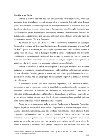 Nuances: estudos sobre Educação, Presidente Prudente-SP, v. 29, n. 1, p.185-203, Jan./Abr., 2018. ISSN: 2236-0441.
DOI: 10.32930/nuances.v29i1.5526.
200
Considerações Finais
Embora a questão ambiental não seja uma discussão relativamente nova, pouco foi
alcançado frente às mudanças necessárias para salvar o planeta da destruição, além de uma
prática educativa que realmente repercuta em mudanças conceituais e atitudinais frente aos
desafios e injustiças. É nesse contexto que se faz necessário uma Educação Ambiental que
corrobore para a quebra de paradigmas na sociedade, capaz de contribuir para a formação de
cidadãos críticos, preocupados com a questão ambiental, aptos a decidir, agir e lutar frente às
demandas que tratam a Educação Ambiental.
Ao analisar os PCNs, as DCNs e a BNCC, documentos norteadores da Educação
Básica, observa-se que há várias semelhanças entre os documentos anteriores e a versão final
da BNCC quanto as considerações com relação à preservação do meio ambiente, embora a
versão final da BNCC para a Educação Infantil e Ensino Fundamental não menciona
propriamente o termo Educação Ambiental. Em todos os documentos prevalece a Educação
Ambiental como tema transversal, sobe o discurso de instigar a repensar novas práticas, e
valorizar a relação do homem com a natureza, e discutir a sustentabilidade.
Embora se reconheça o caráter não disciplinar da Educação Ambiental, fica evidente
que pouco se concretizou efetivamente nas escolas e na formação de professores para garantir,
de fato, tal ensino. Com isto, persiste a presença de uma prática que ainda destoa da teoria,
evidenciando quando não há apropriação do conhecimento esperado e condições mínimas
para efetivar-se.
É fundamental educar para uma cidadania responsável, com consciência crítica,
capacitando a agir e transformar o meio e a realidade na qual está inserido, superando os
problemas, valorizando o indivíduo em detrimento do individualismo. Além disso, é
necessário estabelecer reflexões e ações sobre as desigualdades, a pobreza, a supressão ao
acesso a bens e serviços, assim como a falta de oferta de uma educação de qualidade, práticas
sobre o meio ambiente e relações de produção e de consumo.
Assim, na reestruturação curricular é preciso fundamentar a Educação Ambiental,
fugindo de práticas educacionais reducionistas, fragmentadas e de uma abordagem ineficaz,
visando a construção de uma sociedade mais solidária, transformando o meio natural de forma
responsável, preservando-o para as gerações presentes e futuras. Além de criar leis
ambientais, é preciso garantir que as mesmas sejam cumpridas e respeitadas em todos os
aspectos e por toda a sociedade, pois, por exemplo, pouco adianta os indivíduos agirem de
forma a preservar o ambiente, se as grandes corporações não mudarem seus meios de
 